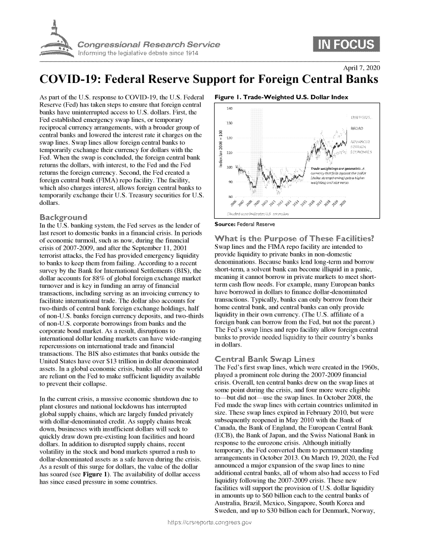 handle is hein.crs/govcqzr0001 and id is 1 raw text is: 




01;0i E~$~                                   &


                                                                                                     April 7, 2020

COVID-19: Federal Reserve Support for Foreign Central Banks


As part of the U.S. response to COVID-19, the U.S. Federal
Reserve (Fed) has taken steps to ensure that foreign central
banks have uninterrupted access to U.S. dollars. First, the
Fed established emergency swap lines, or temporary
reciprocal currency arrangements, with a broader group of
central banks and lowered the interest rate it charges on the
swap lines. Swap lines allow foreign central banks to
temporarily exchange their currency for dollars with the
Fed. When the swap is concluded, the foreign central bank
returns the dollars, with interest, to the Fed and the Fed
returns the foreign currency. Second, the Fed created a
foreign central bank (FIMA) repo facility. The facility,
which also charges interest, allows foreign central banks to
temporarily exchange their U.S. Treasury securities for U.S.
dollars.


In the U.S. banking system, the Fed serves as the lender of
last resort to domestic banks in a financial crisis. In periods
of economic turmoil, such as now, during the financial
crisis of 2007-2009, and after the September 11, 2001
terrorist attacks, the Fed has provided emergency liquidity
to banks to keep them from failing. According to a recent
survey by the Bank for International Settlements (BIS), the
dollar accounts for 88% of global foreign exchange market
turnover and is key in funding an array of financial
transactions, including serving as an invoicing currency to
facilitate international trade. The dollar also accounts for
two-thirds of central bank foreign exchange holdings, half
of non-U.S. banks foreign currency deposits, and two-thirds
of non-U.S. corporate borrowings from banks and the
corporate bond market. As a result, disruptions to
international dollar lending markets can have wide-ranging
repercussions on international trade and financial
transactions. The BIS also estimates that banks outside the
United States have over $13 trillion in dollar denominated
assets. In a global economic crisis, banks all over the world
are reliant on the Fed to make sufficient liquidity available
to prevent their collapse.

In the current crisis, a massive economic shutdown due to
plant closures and national lockdowns has interrupted
global supply chains, which are largely funded privately
with dollar-denominated credit. As supply chains break
down, businesses with insufficient dollars will seek to
quickly draw down pre-existing loan facilities and hoard
dollars. In addition to disrupted supply chains, recent
volatility in the stock and bond markets spurred a rush to
dollar-denominated assets as a safe haven during the crisis.
As a result of this surge for dollars, the value of the dollar
has soared (see Figure 1). The availability of dollar access
has since eased pressure in some countries.


Figure I. Trade-Weighted U.S. Dollar Index





         k39





                   :f:cl -::




Source: Federal Reserve


Swap lines and the FIMA repo facility are intended to
provide liquidity to private banks in non-domestic
denominations. Because banks lend long-term and borrow
short-term, a solvent bank can become illiquid in a panic,
meaning it cannot borrow in private markets to meet short-
term cash flow needs. For example, many European banks
have borrowed in dollars to finance dollar-denominated
transactions. Typically, banks can only borrow from their
home central bank, and central banks can only provide

liquidity in their own currency. (The U.S. affiliate of a
foreign bank can borrow from the Fed, but not the parent.)
The Fed's swap lines and repo facility allow foreign central
banks to provide needed liquidity to their country's banks
in dollars.


The Fed's first swap lines, which were created in the 1960s,
played a prominent role during the 2007-2009 financial
crisis. Overall, ten central banks drew on the swap lines at
some point during the crisis, and four more were eligible
to but did not-use the swap lines. In October 2008, the
Fed made the swap lines with certain countries unlimited in
size. These swap lines expired in February 2010, but were
subsequently reopened in May 2010 with the Bank of
Canada, the Bank of England, the European Central Bank
(ECB), the Bank of Japan, and the Swiss National Bank in
response to the eurozone crisis. Although initially
temporary, the Fed converted them to permanent standing
arrangements in October 2013. On March 19, 2020, the Fed
announced a major expansion of the swap lines to nine
additional central banks, all of whom also had access to Fed
liquidity following the 2007-2009 crisis. These new
facilities will support the provision of U.S. dollar liquidity
in amounts up to $60 billion each to the central banks of
Australia, Brazil, Mexico, Singapore, South Korea and
Sweden, and up to $30 billion each for Denmark, Norway,


         p\w -- , gn'a', goo
mppm qq\
a              , q
'S              I
11LULANUALiN,


