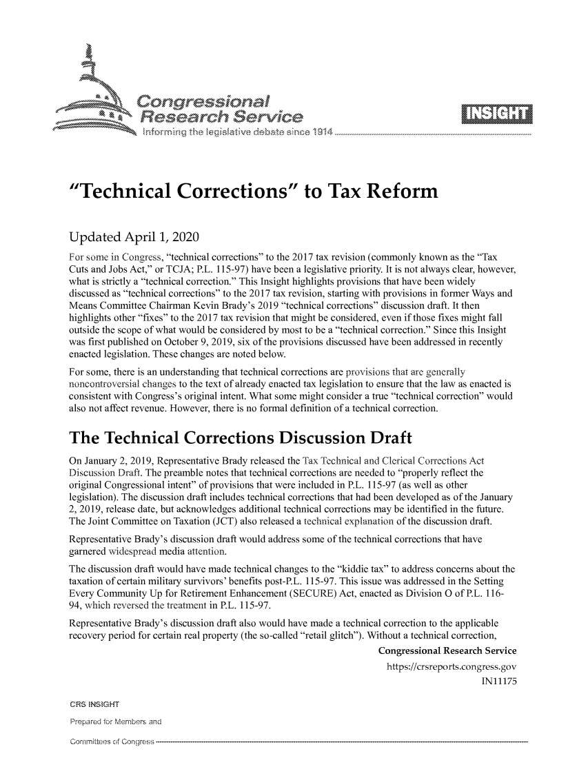 handle is hein.crs/govcryx0001 and id is 1 raw text is: 









               Researh Sevice





Technical Corrections to Tax Reform



Updated April 1, 2020
For some in Congress, technical corrections to the 2017 tax revision (commonly known as the Tax
Cuts and Jobs Act, or TCJA; P.L. 115-97) have been a legislative priority. It is not always clear, however,
what is strictly a technical correction. This Insight highlights provisions that have been widely
discussed as technical corrections to the 2017 tax revision, starting with provisions in former Ways and
Means Committee Chairman Kevin Brady's 2019 technical corrections discussion draft. It then
highlights other fixes to the 2017 tax revision that might be considered, even if those fixes might fall
outside the scope of what would be considered by most to be a technical correction. Since this Insight
was first published on October 9, 2019, six of the provisions discussed have been addressed in recently
enacted legislation. These changes are noted below.
For some, there is an understanding that technical corrections are provisions that are generally
noncontroversial changes to the text of already enacted tax legislation to ensure that the law as enacted is
consistent with Congress's original intent. What some might consider a true technical correction would
also not affect revenue. However, there is no formal definition of a technical correction.


The Technical Corrections Discussion Draft

On January 2, 2019, Representative Brady released the Tax Technical and Clerical Corrections Act
Discussion Draft. The preamble notes that technical corrections are needed to properly reflect the
original Congressional intent of provisions that were included in P.L. 115-97 (as well as other
legislation). The discussion draft includes technical corrections that had been developed as of the January
2, 2019, release date, but acknowledges additional technical corrections may be identified in the future.
The Joint Committee on Taxation (JCT) also released a technical explanation of the discussion draft.
Representative Brady's discussion draft would address some of the technical corrections that have
garnered widespread media attention.
The discussion draft would have made technical changes to the kiddie tax to address concerns about the
taxation of certain military survivors' benefits post-P.L. 115-97. This issue was addressed in the Setting
Every Community Up for Retirement Enhancement (SECURE) Act, enacted as Division 0 of P.L. 116-
94, which reversed the treatment in P.L. 115-97.
Representative Brady's discussion draft also would have made a technical correction to the applicable
recovery period for certain real property (the so-called retail glitch). Without a technical correction,
                                                                 Congressional Research Service
                                                                   https://crsreports.congress.gov
                                                                                       IN11175


Prepared for MNembers and


