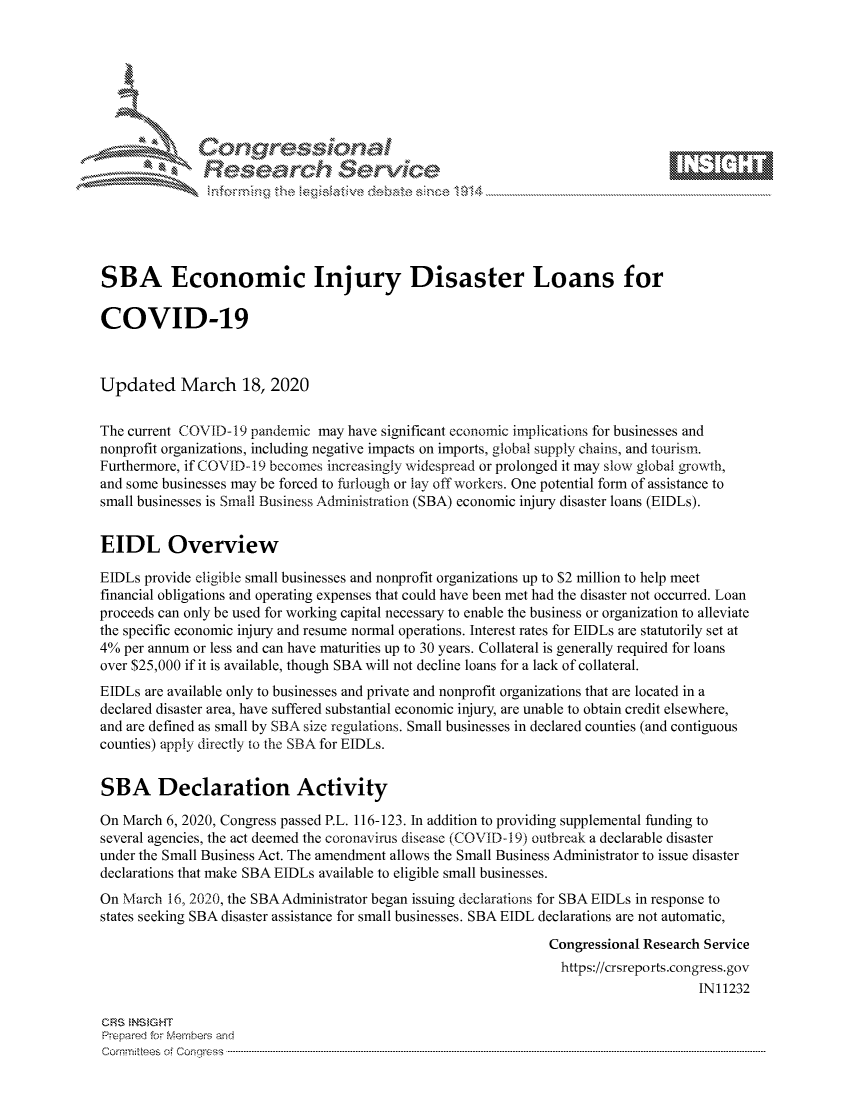 handle is hein.crs/govcrzv0001 and id is 1 raw text is: 









               Researh Sevice






SBA Economic Injury Disaster Loans for

COVID-19



Updated March 18, 2020


The current COVID- 19 pandemic may have significant economic implications for businesses and
nonprofit organizations, including negative impacts on imports, global supply chains, and tourism.
Furthermore, if COVID-19 becomes increasingly widespread or prolonged it may slow global growth,
and some businesses may be forced to furlough or lay off workers. One potential form of assistance to
small businesses is Small Business Administration (SBA) economic injury disaster loans (EIDLs).


EIDL Overview

EIDLs provide eligible small businesses and nonprofit organizations up to $2 million to help meet
financial obligations and operating expenses that could have been met had the disaster not occurred. Loan
proceeds can only be used for working capital necessary to enable the business or organization to alleviate
the specific economic injury and resume normal operations. Interest rates for EIDLs are statutorily set at
4% per annum or less and can have maturities up to 30 years. Collateral is generally required for loans
over $25,000 if it is available, though SBA will not decline loans for a lack of collateral.
EIDLs are available only to businesses and private and nonprofit organizations that are located in a
declared disaster area, have suffered substantial economic injury, are unable to obtain credit elsewhere,
and are defined as small by SBA size regulations. Small businesses in declared counties (and contiguous
counties) apply directly to the SBA for EIDLs.


SBA Declaration Activity

On March 6, 2020, Congress passed P.L. 116-123. In addition to providing supplemental funding to
several agencies, the act deemed the coronavirus disease (COVID-19) outbreak a declarable disaster
under the Small Business Act. The amendment allows the Small Business Administrator to issue disaster
declarations that make SBA EIDLs available to eligible small businesses.
On March 16, 2020, the SBAAdministrator began issuing declarations for SBA EIDLs in response to
states seeking SBA disaster assistance for small businesses. SBA EIDL declarations are not automatic,

                                                               Congressional Research Service
                                                                 https://crsreports.congress.gov
                                                                                     IN11232

CRS  NS GHT
Prpred For Meumbers and
Comrm ttees  of Conress  ----------------------------------------------------------------------------------------------------------------------------------------------------------------------------------------


