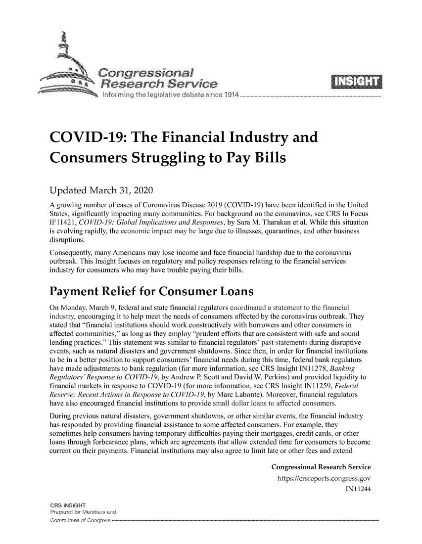 handle is hein.crs/govcrzy0001 and id is 1 raw text is: 









               Researh Sevice






COVID-19: The Financial Industry and

Consumers Struggling to Pay Bills



Updated March 31, 2020
A growing number of cases of Coronavirus Disease 2019 (COVID- 19) have been identified in the United
States, significantly impacting many communities. For background on the coronavirus, see CRS In Focus
IF11421, COVID-19: Global Implications and Responses, by Sara M. Tharakan et al. While this situation
is evolving rapidly, the economic impact may be large due to illnesses, quarantines, and other business
disruptions.
Consequently, many Americans may lose income and face financial hardship due to the coronavirus
outbreak. This Insight focuses on regulatory and policy responses relating to the financial services
industry for consumers who may have trouble paying their bills.


Payment Relief for Consumer Loans

On Monday, March 9, federal and state financial regulators coordinated a statement to the financial
industry, encouraging it to help meet the needs of consumers affected by the coronavirus outbreak. They
stated that financial institutions should work constructively with borrowers and other consumers in
affected communities, as long as they employ prudent efforts that are consistent with safe and sound
lending practices. This statement was similar to financial regulators' past statements during disruptive
events, such as natural disasters and government shutdowns. Since then, in order for financial institutions
to be in a better position to support consumers' financial needs during this time, federal bank regulators
have made adjustments to bank regulation (for more information, see CRS Insight INI 1278, Banking
Regulators 'Response to COVID-19, by Andrew P. Scott and David W. Perkins) and provided liquidity to
financial markets in response to COVID-19 (for more information, see CRS Insight Ni 1259, Federal
Reserve: Recent Actions in Response to COVID-19, by Marc Labonte). Moreover, financial regulators
have also encouraged financial institutions to provide small dollar loans to affected consumers.
During previous natural disasters, government shutdowns, or other similar events, the financial industry
has responded by providing financial assistance to some affected consumers. For example, they
sometimes help consumers having temporary difficulties paying their mortgages, credit cards, or other
loans through forbearance plans, which are agreements that allow extended time for consumers to become
current on their payments. Financial institutions may also agree to limit late or other fees and extend

                                                                Congressional Research Service
                                                                https://crsreports.congress.gov
                                                                                     IN11244

CRS  NStGHT
Prepaimed for Mernbei-s and
Co-mmittees of Con-gress


