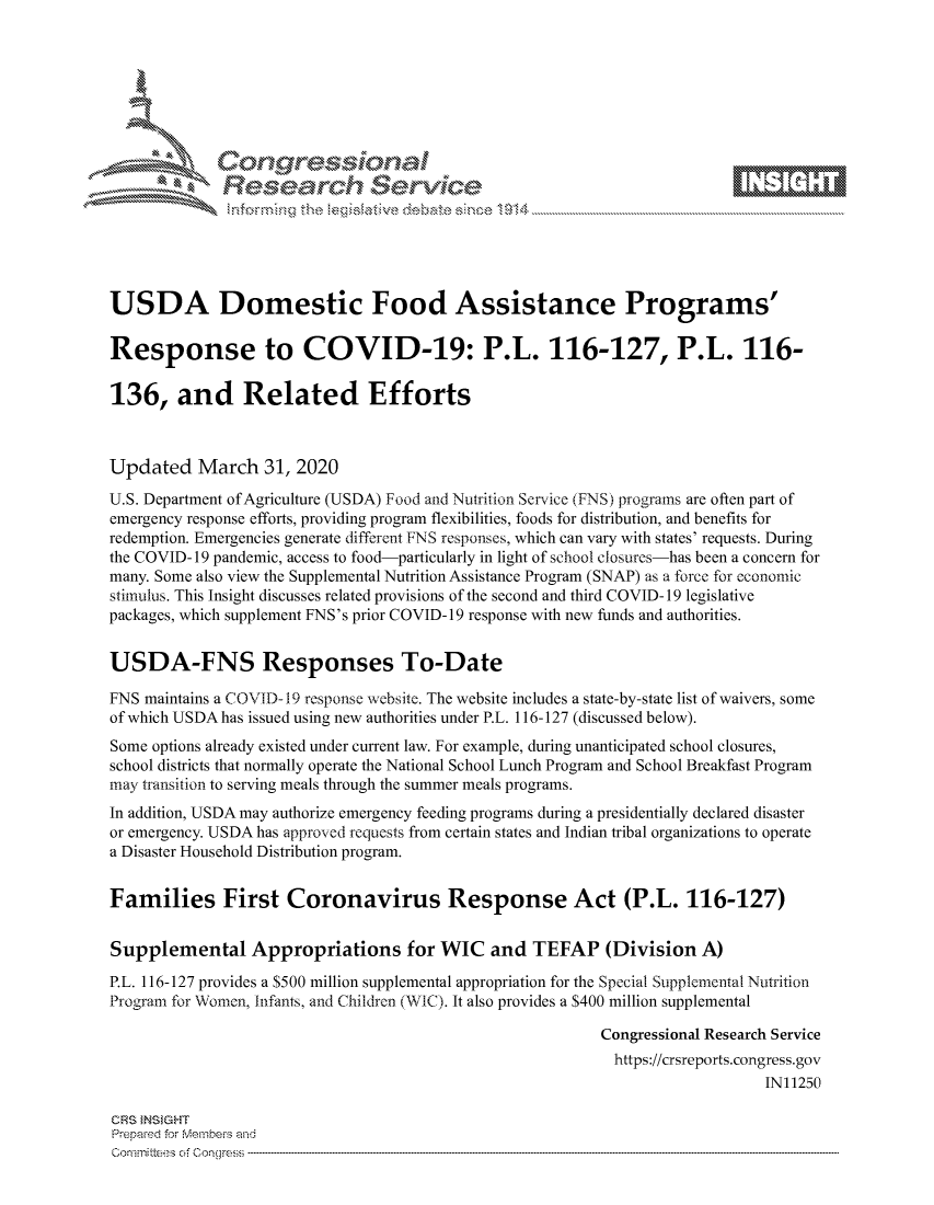 handle is hein.crs/govcsyr0001 and id is 1 raw text is: 









              Researh Sevice





USDA Domestic Food Assistance Programs'

Response to COVID-19: P.L. 116-127, P.L. 116-

136, and Related Efforts



Updated March 31, 2020
U.S. Department of Agriculture (USDA) Food and Nutrtion Service (FNS) programs are often part of
emergency response efforts, providing program flexibilities, foods for distribution, and benefits for
redemption. Emergencies generate different FNS responses, which can vary with states' requests. During
the COVID-19 pandemic, access to food-particularly in light of school closures-has been a concern for
many. Some also view the Supplemental Nutrition Assistance Program (SNAP) as a force for economic
stimulus. This Insight discusses related provisions of the second and third COVID-19 legislative
packages, which supplement FNS's prior COVID-19 response with new funds and authorities.


USDA-FNS Responses To-Date

FNS maintains a COVID-19 response website. The website includes a state-by-state list of waivers, some
of which USDA has issued using new authorities under P.L. 116-127 (discussed below).
Some options already existed under current law. For example, during unanticipated school closures,
school districts that normally operate the National School Lunch Program and School Breakfast Program
may transition to serving meals through the summer meals programs.
In addition, USDA may authorize emergency feeding programs during a presidentially declared disaster
or emergency. USDA has approved requests from certain states and Indian tribal organizations to operate
a Disaster Household Distribution program.


Families First Coronavirus Response Act (P.L. 116-127)


Supplemental Appropriations for WIC and TEFAP (Division A)

P.L. 116-127 provides a $500 million supplemental appropriation for the Special Supplemental Nutrition
Program for Women, Infants, and Children (WIC). It also provides a $400 million supplemental

                                                           Congressional Research Service
                                                           https://crsreports.congress.gov
                                                                              IN11250

CRS }NStGHT
Prepaed for Membeivs and
Committees of Congress


