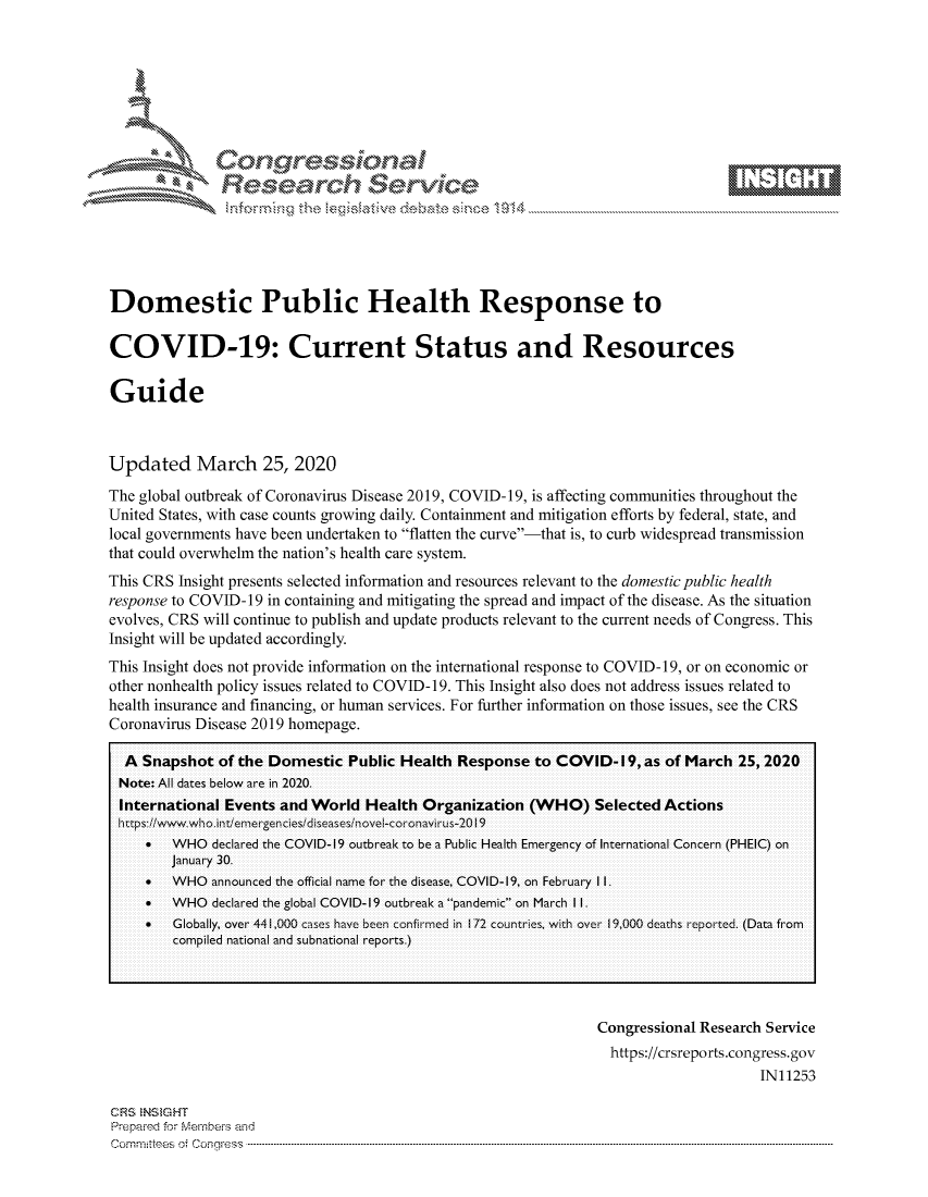 handle is hein.crs/govcsys0001 and id is 1 raw text is: 









Researh Service


Domestic Public Health Response to

COVID-19: Current Status and Resources

Guide



Updated March 25, 2020
The global outbreak of Coronavirus Disease 2019, COVID-19, is affecting communities throughout the
United States, with case counts growing daily. Containment and mitigation efforts by federal, state, and
local governments have been undertaken to flatten the curve-that is, to curb widespread transmission
that could overwhelm the nation's health care system.
This CRS Insight presents selected information and resources relevant to the domestic public health
response to COVID-19 in containing and mitigating the spread and impact of the disease. As the situation
evolves, CRS will continue to publish and update products relevant to the current needs of Congress. This
Insight will be updated accordingly.
This Insight does not provide information on the international response to COVID- 19, or on economic or
other nonhealth policy issues related to COVID-19. This Insight also does not address issues related to
health insurance and financing, or human services. For further information on those issues, see the CRS
Coronavirus Disease 2019 homepage.

  A Snapshot of the Domestic Public Health Response to COVID- 19, as of March 25, 2020
  Note: All dates below are in 2020.
  International Events and World Health Organization (WHO) Selected Actions

     SWHO declared the COVID- 19 outbreak to be a Public Health Eme rgency of International Concern (PHEIC) on
        January 30.
      WHO announced the official name for the disease, COVID- 19, on February 1I1.
     .  WHO declared the global COVID-.19 outbreak a..pandem.ic on March 1I1.
       Globally, over 44                   ;n i0 hav bee confirm in 172 countre wi0h e9,0 hepoed. (Data from
        compiled national and subnational reports.)


Congressional Research Service
  https://crsreports.congress.gov
                     IN11253


CFRS MNS GHT
Prepaimed for fM ernheivs and
commntes~ o4 cnqe, ..


