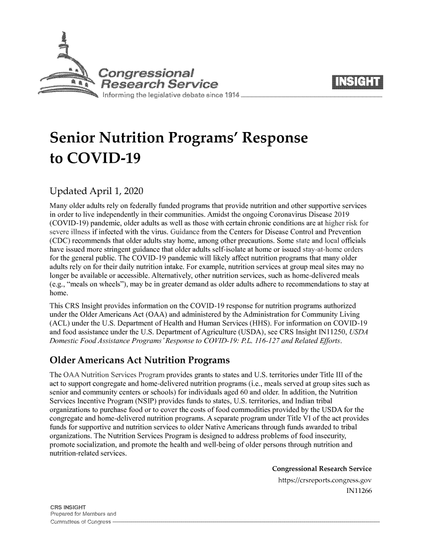 handle is hein.crs/govcsyu0001 and id is 1 raw text is: 









               Researh Sevice






Senior Nutrition Programs' Response

to COVID-19



Updated April 1, 2020
Many older adults rely on federally funded programs that provide nutrition and other supportive services
in order to live independently in their communities. Amidst the ongoing Coronavirus Disease 2019
(COVID-19) pandemic, older adults as well as those with certain chronic conditions are at higher risk for
severe illness if infected with the virus. Guidance from the Centers for Disease Control and Prevention
(CDC) recommends that older adults stay home, among other precautions. Some state and local officials
have issued more stringent guidance that older adults self-isolate at home or issued stay-at-home orders
for the general public. The COVID- 19 pandemic will likely affect nutrition programs that many older
adults rely on for their daily nutrition intake. For example, nutrition services at group meal sites may no
longer be available or accessible. Alternatively, other nutrition services, such as home-delivered meals
(e.g., meals on wheels), may be in greater demand as older adults adhere to recommendations to stay at
home.
This CRS Insight provides information on the COVID- 19 response for nutrition programs authorized
under the Older Americans Act (OAA) and administered by the Administration for Community Living
(ACL) under the U.S. Department of Health and Human Services (HHS). For information on COVID-19
and food assistance under the U.S. Department of Agriculture (USDA), see CRS Insight INi 1250, USDA
Domestic Food Assistance Programs 'Response to COVID-19: PL. 116-127 and Related Efforts.

Older Americans Act Nutrition Programs
The OAA Nutrition Services Program provides grants to states and U.S. territories under Title III of the
act to support congregate and home-delivered nutrition programs (i.e., meals served at group sites such as
senior and community centers or schools) for individuals aged 60 and older. In addition, the Nutrition
Services Incentive Program (NSIP) provides funds to states, U.S. territories, and Indian tribal
organizations to purchase food or to cover the costs of food commodities provided by the USDA for the
congregate and home-delivered nutrition programs. A separate program under Title VI of the act provides
funds for supportive and nutrition services to older Native Americans through funds awarded to tribal
organizations. The Nutrition Services Program is designed to address problems of food insecurity,
promote socialization, and promote the health and well-being of older persons through nutrition and
nutrition-related services.

                                                                Congressional Research Service
                                                                  https://crsreports.congress.gov
                                                                                      IN11266

CRS  NStGHT
Prepai-ed for Mernbei-s and
Com mninttees 4 o.  C- --q .. . . . . . . . ...----------------------------------------------------------------------------------------------------------------------------------------------------------------------


