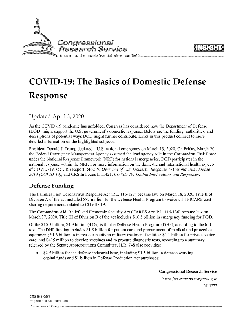 handle is hein.crs/govcsyw0001 and id is 1 raw text is: 









               Researh Sevice






COVID-19: The Basics of Domestic Defense


Response



Updated April 3, 2020

As the COVID-19 pandemic has unfolded, Congress has considered how the Department of Defense
(DOD) might support the U.S. government's domestic response. Below are the funding, authorities, and
descriptions of potential ways DOD might further contribute. Links in this product connect to more
detailed information on the highlighted subjects.
President Donald J. Trump declared a U.S. national emergency on March 13, 2020. On Friday, March 20,
the Federal Emergency Management Agency assumed the lead agency role in the Coronavirus Task Force
under the National Response Framework (NRF) for national emergencies. DOD participates in the
national response within the NRF. For more information on the domestic and international health aspects
of COVID- 19, see CRS Report R46219, Overview of U.S. Domestic Response to Coronavirus Disease
2019 (COVID-19), and CRS In Focus IF11421, COVID-19: Global Implications and Responses.

Defense Funding
The Families First Coronavirus Response Act (P.L. 116-127) became law on March 18, 2020. Title II of
Division A of the act included $82 million for the Defense Health Program to waive all TRICARE cost-
sharing requirements related to COVID- 19.
The Coronavirus Aid, Relief, and Economic Security Act (CARES Act; P.L. 116-136) became law on
March 27, 2020. Title III of Division B of the act includes $10.5 billion in emergency funding for DOD.
Of the $10.5 billion, $4.9 billion (47%) is for the Defense Health Program (DHP), according to the bill
text. The DHP funding includes $1.8 billion for patient care and procurement of medical and protective
equipment; $1.6 billion to increase capacity in military treatment facilities; $1.1 billion for private-sector
care; and $415 million to develop vaccines and to procure diagnostic tests, according to a summary
released by the Senate Appropriations Committee. H.R. 748 also provides:
    * $2.5 billion for the defense industrial base, including $1.5 billion in defense working
       capital funds and $1 billion in Defense Production Act purchases;


                                                               Congressional Research Service
                                                               https://crsreports.congress.gov
                                                                                    IN11273

CRS NStGHT
Prepawed f-)r Mcmb- ,, amd
Comm:tte of Congress



