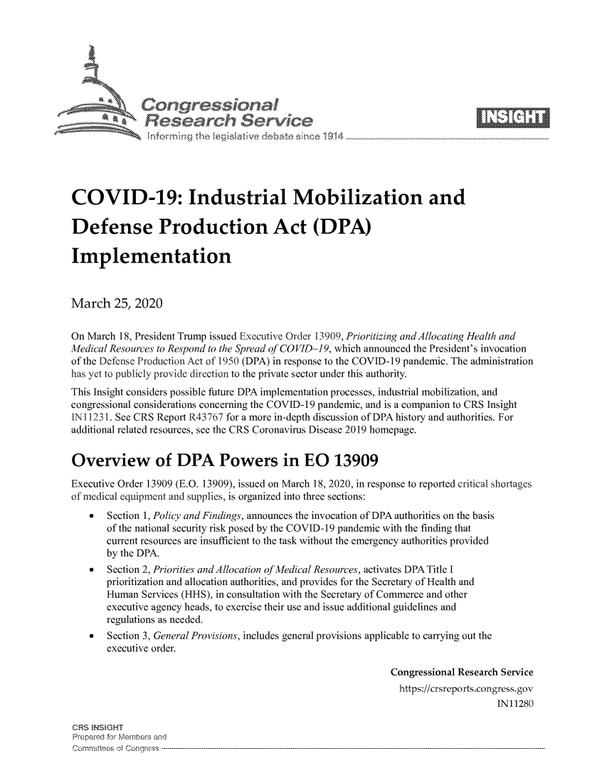 handle is hein.crs/govcsyy0001 and id is 1 raw text is: 









              Researh Sevice






COVID-19: Industrial Mobilization and

Defense Production Act (DPA)

Implementation



March 25, 2020


On March 18, President Trump issued Executive Order 13909, Prioritizing and Allocating Health and
Medical Resources to Respond to the Spread of COVID-19, which announced the President's invocation
of the Defense Production Act of 1950 (DPA) in response to the COVID-19 pandemic. The administration
has yet to publicly provide direction to the private sector under this authority.
This Insight considers possible future DPA implementation processes, industrial mobilization, and
congressional considerations concerning the COVID-19 pandemic, and is a companion to CRS Insight
IN 1231. See CRS Report R43767 for a more in-depth discussion of DPA history and authorities. For
additional related resources, see the CRS Coronavirus Disease 2019 homepage.


Overview of DPA Powers in EO 13909

Executive Order 13909 (E.O. 13909), issued on March 18, 2020, in response to reported critical shortages
of medical equipment and supplies, is organized into three sections:
    *  Section 1, Policy and Findings, announces the invocation of DPA authorities on the basis
       of the national security risk posed by the COVID-19 pandemic with the finding that
       current resources are insufficient to the task without the emergency authorities provided
       by the DPA.
    * Section 2, Priorities andAllocation of Medical Resources, activates DPA Title I
       prioritization and allocation authorities, and provides for the Secretary of Health and
       Human Services (HHS), in consultation with the Secretary of Commerce and other
       executive agency heads, to exercise their use and issue additional guidelines and
       regulations as needed.
    *  Section 3, General Provisions, includes general provisions applicable to carrying out the
       executive order.

                                                              Congressional Research Service
                                                                https://crsreports.congress.gov
                                                                                   IN11280

CRS INSGHT
Prepaimed for Mernhe-s and
Com mittees 4 o C- -nq .. . . . . . .. . . . . . . .. . . . . . ..------------------------------------------------------------------------------------------------------------------------------------------------------------



