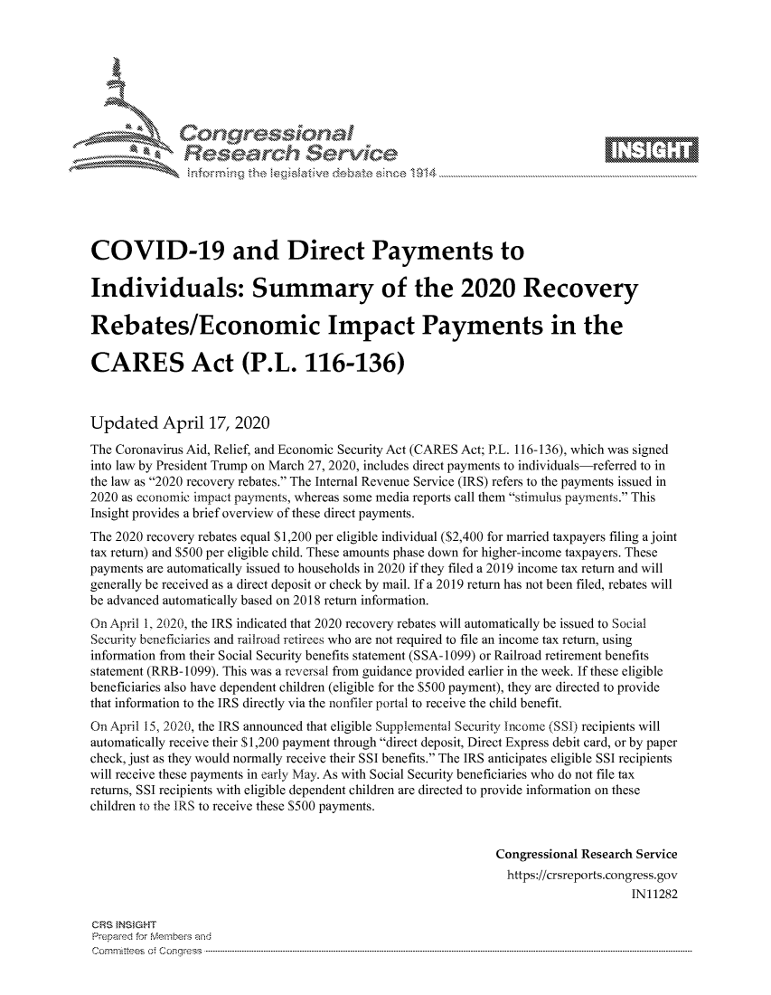handle is hein.crs/govcszq0001 and id is 1 raw text is: 









              Researh Sevice






COVID-19 and Direct Payments to

Individuals: Summary of the 2020 Recovery

Rebates/Economic Impact Payments in the

CARES Act (P.L. 116-136)



Updated April 17, 2020
The Coronavirus Aid, Relief, and Economic Security Act (CARES Act; P.L. 116-136), which was signed
into law by President Trump on March 27, 2020, includes direct payments to individuals-referred to in
the law as 2020 recovery rebates. The Internal Revenue Service (IRS) refers to the payments issued in
2020 as economic impact payments, whereas some media reports call them stimulus payments. This
Insight provides a brief overview of these direct payments.
The 2020 recovery rebates equal S 1,200 per eligible individual ($2,400 for married taxpayers filing a joint
tax return) and $500 per eligible child. These amounts phase down for higher-income taxpayers. These
payments are automatically issued to households in 2020 if they filed a 2019 income tax return and will
generally be received as a direct deposit or check by mail. If a 2019 return has not been filed, rebates will
be advanced automatically based on 2018 return information.
On April 1, 2020, the IRS indicated that 2020 recovery rebates will automatically be issued to Social
Security beneficiaries and railroad retirees who are not required to file an income tax return, using
information from their Social Security benefits statement (SSA-1099) or Railroad retirement benefits
statement (RRB-1099). This was a reversal from guidance provided earlier in the week. If these eligible
beneficiaries also have dependent children (eligible for the $500 payment), they are directed to provide
that information to the IRS directly via the nonfiler portal to receive the child benefit.
On April 15, 2020, the IRS announced that eligible Supplemental Security Income (SSI) recipients will
automatically receive their S 1,200 payment through direct deposit, Direct Express debit card, or by paper
check, just as they would normally receive their SSI benefits. The IRS anticipates eligible SSI recipients
will receive these payments in early May. As with Social Security beneficiaries who do not file tax
returns, SSI recipients with eligible dependent children are directed to provide information on these
children to the IRS to receive these $500 payments.


                                                              Congressional Research Service
                                                                https://crsreports.congress.gov
                                                                                   IN11282

CRS }NStGHT
Prepaed for Membeivs and
Cornnittees  o4 Cor~qress  --------------------------------------------------------------------------------------------------------------------------------------------------------------------------------------


