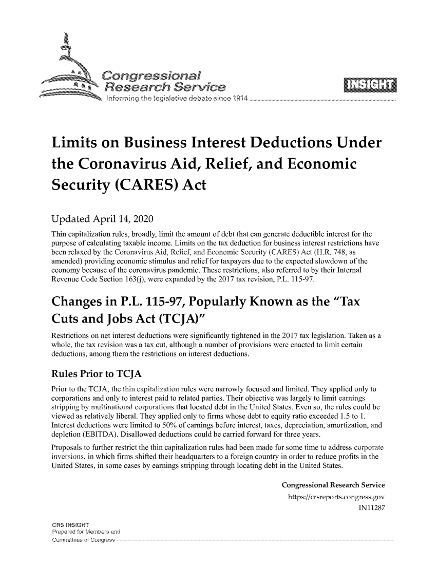handle is hein.crs/govcszv0001 and id is 1 raw text is: 









              Researh Sevice





Limits on Business Interest Deductions Under

the Coronavirus Aid, Relief, and Economic

Security (CARES) Act



Updated April 14, 2020
Thin capitalization rules, broadly, limit the amount of debt that can generate deductible interest for the
purpose of calculating taxable income. Limits on the tax deduction for business interest restrictions have
been relaxed by the Coronavirus Aid, Relief, and Economic Security (CARES) Act (H.R. 748, as
amended) providing economic stimulus and relief for taxpayers due to the expected slowdown of the
economy because of the coronavirus pandemic. These restrictions, also referred to by their Internal
Revenue Code Section 163(j), were expanded by the 2017 tax revision, P.L. 115-97.


Changes in P.L. 115-97, Popularly Known as the Tax

Cuts and Jobs Act (TCJA)

Restrictions on net interest deductions were significantly tightened in the 2017 tax legislation. Taken as a
whole, the tax revision was a tax cut, although a number of provisions were enacted to limit certain
deductions, among them the restrictions on interest deductions.

Rules Prior to TCJA
Prior to the TCJA, the thin capitalization rules were narrowly focused and limited. They applied only to
corporations and only to interest paid to related parties. Their objective was largely to limit earnings
stripping by multinational corporations that located debt in the United States. Even so, the rules could be
viewed as relatively liberal. They applied only to firms whose debt to equity ratio exceeded 1.5 to 1.
Interest deductions were limited to 50% of earnings before interest, taxes, depreciation, amortization, and
depletion (EBITDA). Disallowed deductions could be carried forward for three years.
Proposals to further restrict the thin capitalization rules had been made for some time to address corporate
inversions, in which firms shifted their headquarters to a foreign country in order to reduce profits in the
United States, in some cases by earnings stripping through locating debt in the United States.

                                                             Congressional Research Service
                                                               https://crsreports.congress.gov
                                                                                  IN11287

CRS NStGHT
Prepaimed for Mernhe-s amd
Committees  oi C- --q.. . . . . . . . . ..----------------------------------------------------------------------------------------------------------------------------------------------------------------------


