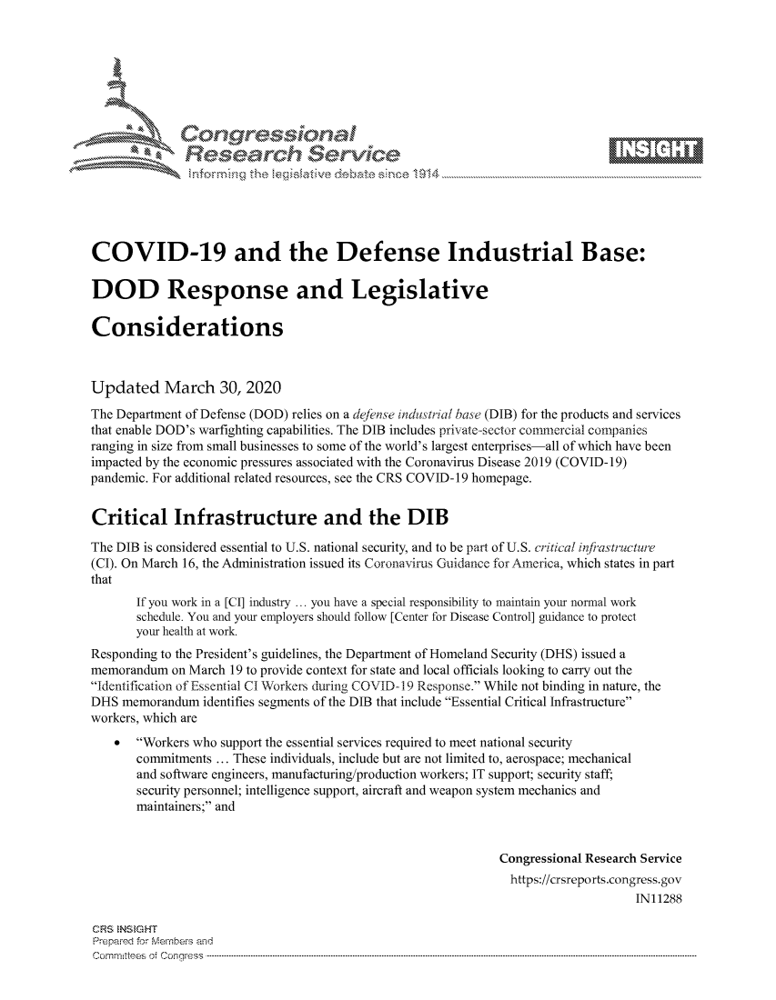 handle is hein.crs/govcszw0001 and id is 1 raw text is: 









              Researh Sevice






COVID-19 and the Defense Industrial Base:

DOD Response and Legislative

Considerations



Updated March 30, 2020
The Department of Defense (DOD) relies on a deftnse industrial base (DIB) for the products and services
that enable DOD's warfighting capabilities. The DIB includes private-sector commercial companies
ranging in size from small businesses to some of the world's largest enterprises-all of which have been
impacted by the economic pressures associated with the Coronavirus Disease 2019 (COVID- 19)
pandemic. For additional related resources, see the CRS COVID-19 homepage.


Critical Infrastructure and the DIB

The DIB is considered essential to U.S. national security, and to be part of U.S. critical injfiastructure
(CI). On March 16, the Administration issued its Coronavirus Guidance for America, which states in part
that
       If you work in a [CI] industry ... you have a special responsibility to maintain your normal work
       schedule. You and your employers should follow [Center for Disease Control] guidance to protect
       your health at work.
Responding to the President's guidelines, the Department of Homeland Security (DHS) issued a
memorandum on March 19 to provide context for state and local officials looking to carry out the
Identification of Essential CI Workers during COVID-1 9 Response. While not binding in nature, the
DHS memorandum identifies segments of the DIB that include Essential Critical Infrastructure
workers, which are
       Workers who support the essential services required to meet national security
       commitments ... These individuals, include but are not limited to, aerospace; mechanical
       and software engineers, manufacturing/production workers; IT support; security staff;
       security personnel; intelligence support, aircraft and weapon system mechanics and
       maintainers; and


                                                             Congressional Research Service
                                                               https://crsreports.congress.gov
                                                                                  IN11288

CRS NStGHT
Prepaimed for Mernbei-s aid
Committees 4 o.  C- --q .. . . . . . . . ...----------------------------------------------------------------------------------------------------------------------------------------------------------------------


