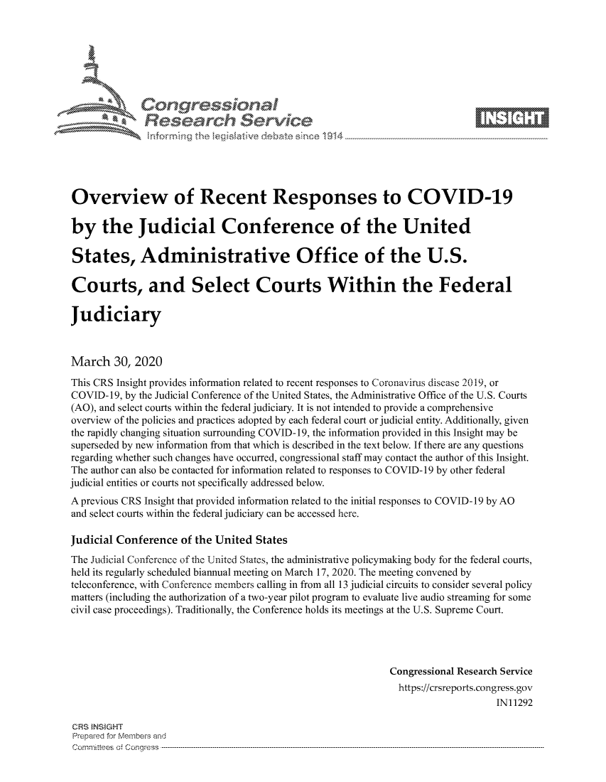 handle is hein.crs/govcszy0001 and id is 1 raw text is: 









              Researh Sevice






Overview of Recent Responses to COVID-19

by the Judicial Conference of the United

States, Administrative Office of the U.S.

Courts, and Select Courts Within the Federal

Judiciary



March 30, 2020
This CRS Insight provides information related to recent responses to Coronavirus disease 2019, or
COVID-19, by the Judicial Conference of the United States, the Administrative Office of the U.S. Courts
(AO), and select courts within the federal judiciary. It is not intended to provide a comprehensive
overview of the policies and practices adopted by each federal court or judicial entity. Additionally, given
the rapidly changing situation surrounding COVID- 19, the information provided in this Insight may be
superseded by new information from that which is described in the text below. If there are any questions
regarding whether such changes have occurred, congressional staff may contact the author of this Insight.
The author can also be contacted for information related to responses to COVID- 19 by other federal
judicial entities or courts not specifically addressed below.
A previous CRS Insight that provided information related to the initial responses to COVID- 19 by AO
and select courts within the federal judiciary can be accessed here.

Judicial Conference of the United States
The Judicial Conference of the United States, the administrative policymaking body for the federal courts,
held its regularly scheduled biannual meeting on March 17, 2020. The meeting convened by
teleconference, with Conference members calling in from all 13 judicial circuits to consider several policy
matters (including the authorization of a two-year pilot program to evaluate live audio streaming for some
civil case proceedings). Traditionally, the Conference holds its meetings at the U.S. Supreme Court.




                                                            Congressional Research Service
                                                              https://crsreports.congress.gov
                                                                                IN11292

CRS }NStGHT
Prepaed for Membeivs and
cornm ittees  o4 Co q _gress  ------------------------------------------------------------------------------------------------------------------------------------------------------------------------------------


