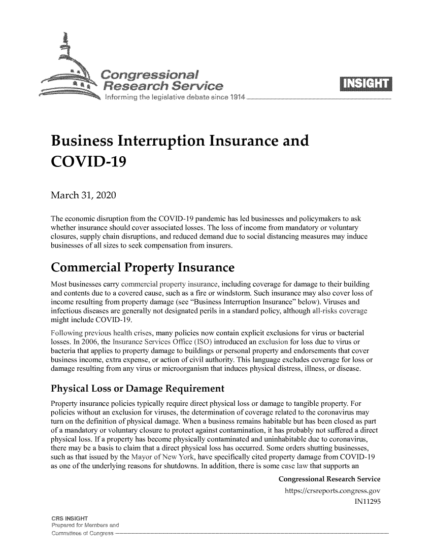 handle is hein.crs/govctyr0001 and id is 1 raw text is: 









               Researh Sevice






Business Interruption Insurance and

COVID-19



March 31, 2020

The economic disruption from the COVID- 19 pandemic has led businesses and policymakers to ask
whether insurance should cover associated losses. The loss of income from mandatory or voluntary
closures, supply chain disruptions, and reduced demand due to social distancing measures may induce
businesses of all sizes to seek compensation from insurers.


Commercial Property Insurance

Most businesses carry commercial property insurance, including coverage for damage to their building
and contents due to a covered cause, such as a fire or windstorm. Such insurance may also cover loss of
income resulting from property damage (see Business Interruption Insurance below). Viruses and
infectious diseases are generally not designated perils in a standard policy, although all-risks coverage
might include COVID-19.
Following previous health crises, many policies now contain explicit exclusions for virus or bacterial
losses. In 2006, the Insurance Services Office (ISO) introduced an exclusion for loss due to virus or
bacteria that applies to property damage to buildings or personal property and endorsements that cover
business income, extra expense, or action of civil authority. This language excludes coverage for loss or
damage resulting from any virus or microorganism that induces physical distress, illness, or disease.

Physical Loss or Damage Requirement
Property insurance policies typically require direct physical loss or damage to tangible property. For
policies without an exclusion for viruses, the determination of coverage related to the coronavirus may
turn on the definition of physical damage. When a business remains habitable but has been closed as part
of a mandatory or voluntary closure to protect against contamination, it has probably not suffered a direct
physical loss. If a property has become physically contaminated and uninhabitable due to coronavirus,
there may be a basis to claim that a direct physical loss has occurred. Some orders shutting businesses,
such as that issued by the Mayor of New York, have specifically cited property damage from COVID-19
as one of the underlying reasons for shutdowns. In addition, there is some case law that supports an
                                                                Congressional Research Service
                                                                  https://crsreports.congress.gov
                                                                                      IN11295

CRS  NStGHT
Prepaimed for Mernbei-s and
Committees  o.i C- --q .. . . . . . . . ...-----------------------------------------------------------------------------------------------------------------------------------------------------------------------


