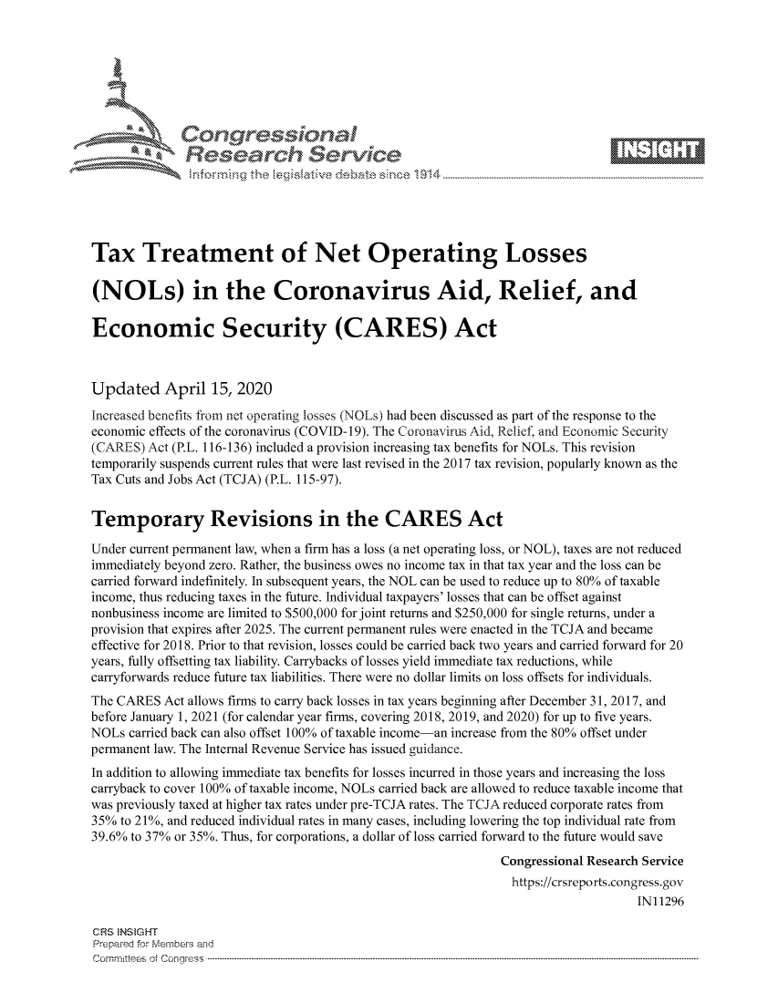 handle is hein.crs/govctys0001 and id is 1 raw text is: 









              Researh Sevice






Tax Treatment of Net Operating Losses

(NOLs) in the Coronavirus Aid, Relief, and

Economic Security (CARES) Act



Updated April 15, 2020
Increased benefits from net operating losses (NOLs) had been discussed as part of the response to the
economic effects of the coronavirus (COVID- 19). The Coronavirus Aid, Relief, and Economic Security
(CARES) Act (P.L. 116-136) included a provision increasing tax benefits for NOLs. This revision
temporarily suspends current rules that were last revised in the 2017 tax revision, popularly known as the
Tax Cuts and Jobs Act (TCJA) (P.L. 115-97).


Temporary Revisions in the CARES Act

Under current permanent law, when a firm has a loss (a net operating loss, or NOL), taxes are not reduced
immediately beyond zero. Rather, the business owes no income tax in that tax year and the loss can be
carried forward indefinitely. In subsequent years, the NOL can be used to reduce up to 80% of taxable
income, thus reducing taxes in the future. Individual taxpayers' losses that can be offset against
nonbusiness income are limited to $500,000 for joint returns and $250,000 for single returns, under a
provision that expires after 2025. The current permanent rules were enacted in the TCJA and became
effective for 2018. Prior to that revision, losses could be carried back two years and carried forward for 20
years, fully offsetting tax liability. Carrybacks of losses yield immediate tax reductions, while
carryforwards reduce future tax liabilities. There were no dollar limits on loss offsets for individuals.
The CARES Act allows firms to carry back losses in tax years beginning after December 31, 2017, and
before January 1, 2021 (for calendar year firms, covering 2018, 2019, and 2020) for up to five years.
NOLs carried back can also offset 100% of taxable income-an increase from the 80% offset under
permanent law. The Internal Revenue Service has issued guidance.
In addition to allowing immediate tax benefits for losses incurred in those years and increasing the loss
carryback to cover 100% of taxable income, NOLs carried back are allowed to reduce taxable income that
was previously taxed at higher tax rates under pre-TCJA rates. The TCJA reduced corporate rates from
35% to 21%, and reduced individual rates in many cases, including lowering the top individual rate from
39.6% to 37% or 35%. Thus, for corporations, a dollar of loss carried forward to the future would save
                                                             Congressional Research Service
                                                               https://crsreports.congress.gov
                                                                                  IN11296

CRS NStGHT
Prepaimed for Mernbei-s and
Committees  o.i C- --q .. . . . . . . . ...----------------------------------------------------------------------------------------------------------------------------------------------------------------------


