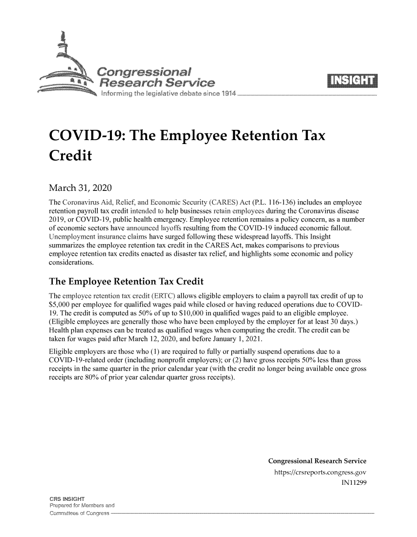 handle is hein.crs/govctyv0001 and id is 1 raw text is: 









               Researh Sevice






COVID-19: The Employee Retention Tax

Credit



March 31, 2020
The Coronavirus Aid, Relief, and Economic Security (CARES) Act (P.L. 116-136) includes an employee
retention payroll tax credit intended to help businesses retain employees during the Coronavirus disease
2019, or COVID-19, public health emergency. Employee retention remains a policy concern, as a number
of economic sectors have announced layoffs resulting from the COVID-19 induced economic fallout.
Uneinploynent insurance claims have surged following these widespread layoffs. This Insight
summarizes the employee retention tax credit in the CARES Act, makes comparisons to previous
employee retention tax credits enacted as disaster tax relief, and highlights some economic and policy
considerations.

The Employee Retention Tax Credit
The employee retention tax credit (ER717C) allows eligible employers to claim a payroll tax credit of up to
$5,000 per employee for qualified wages paid while closed or having reduced operations due to COVID-
19. The credit is computed as 50% of up to $10,000 in qualified wages paid to an eligible employee.
(Eligible employees are generally those who have been employed by the employer for at least 30 days.)
Health plan expenses can be treated as qualified wages when computing the credit. The credit can be
taken for wages paid after March 12, 2020, and before January 1, 2021.
Eligible employers are those who (1) are required to fully or partially suspend operations due to a
COVID-19-related order (including nonprofit employers); or (2) have gross receipts 50% less than gross
receipts in the same quarter in the prior calendar year (with the credit no longer being available once gross
receipts are 80% of prior year calendar quarter gross receipts).









                                                               Congressional Research Service
                                                                 https://crsreports.congress.gov
                                                                                     IN11299

CRS  NStGHT
Prepaimed for Mernhe-s amd
Committees 4 o  C- --q.. . . . . . . . . . ..-----------------------------------------------------------------------------------------------------------------------------------------------------------------------



