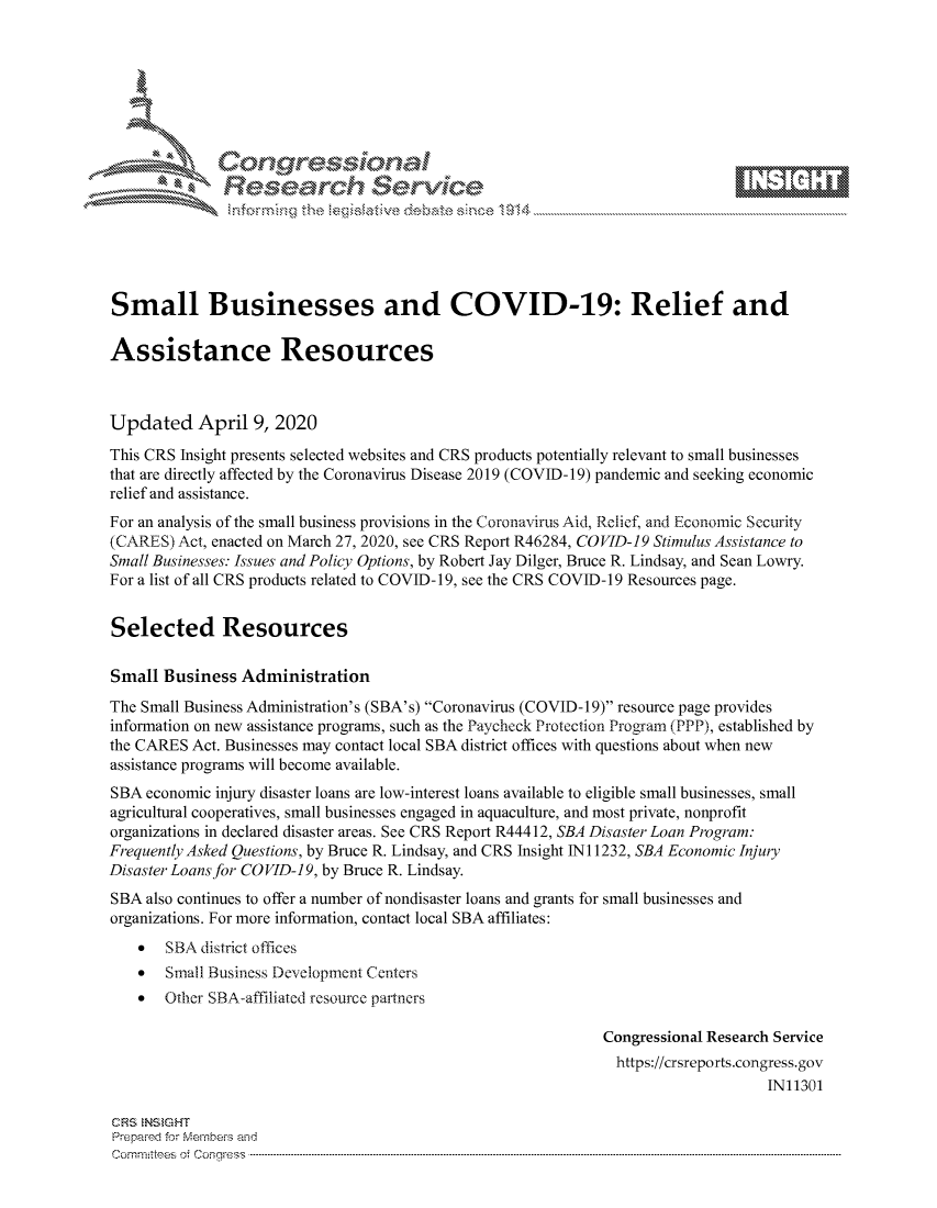 handle is hein.crs/govctyx0001 and id is 1 raw text is: 









              Researh Sevice






Small Businesses and COVID-19: Relief and

Assistance Resources



Updated April 9, 2020
This CRS Insight presents selected websites and CRS products potentially relevant to small businesses
that are directly affected by the Coronavirus Disease 2019 (COVID- 19) pandemic and seeking economic
relief and assistance.
For an analysis of the small business provisions in the Coronavirus Aid, Relief, and Economic Security
(CARES) Act, enacted on March 27, 2020, see CRS Report R46284, COVID-19 Stimulus Assistance to
Small Businesses: Issues and Policy Options, by Robert Jay Dilger, Bruce R. Lindsay, and Sean Lowry.
For a list of all CRS products related to COVID-19, see the CRS COVID-19 Resources page.


Selected Resources

Small Business Administration
The Small Business Administration's (SBA's) Coronavirus (COVID-19) resource page provides
information on new assistance programs, such as the Paycheck Protection Program (PPP), established by
the CARES Act. Businesses may contact local SBA district offices with questions about when new
assistance programs will become available.
SBA economic injury disaster loans are low-interest loans available to eligible small businesses, small
agricultural cooperatives, small businesses engaged in aquaculture, and most private, nonprofit
organizations in declared disaster areas. See CRS Report R44412, SBA Disaster Loan Program:
Frequently Asked Questions, by Bruce R. Lindsay, and CRS Insight N 11232, SBA Economic Injury
Disaster Loans for COVID-19, by Bruce R. Lindsay.
SBA also continues to offer a number of nondisaster loans and grants for small businesses and
organizations. For more information, contact local SBA affiliates:
    *  SBA district offices
    *  Small Business Development Centers
    *  Other SBA-affiliated resource partners

                                                             Congressional Research Service
                                                               https://crsreports.congress.gov
                                                                                  IN11301

CRS NS GHT
Prepaimed for Mernbei-s and
Committees 4 o. C- --q s . . . .. . . . . . .. . . . . .. . . . ..-----------------------------------------------------------------------------------------------------------------------------------------------------------


