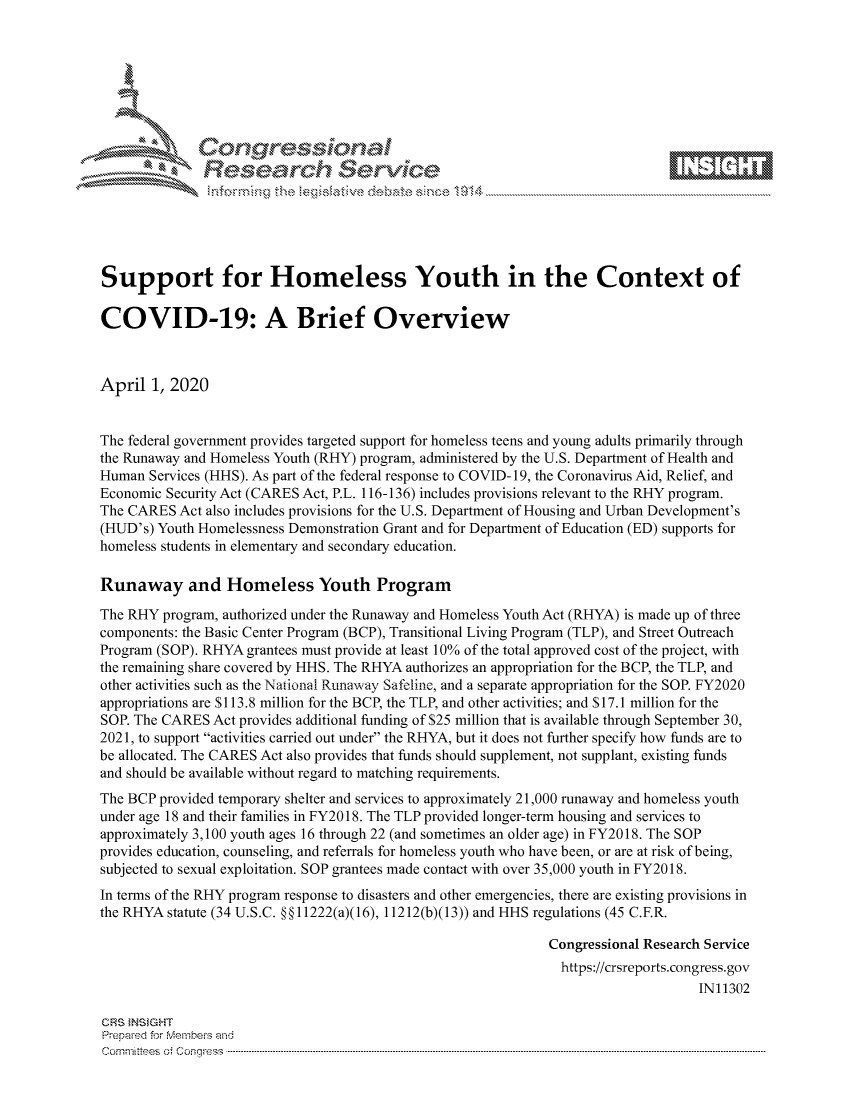 handle is hein.crs/govctyy0001 and id is 1 raw text is: 









              Researh Sevice






Support for Homeless Youth in the Context of

COVID-19: A Brief Overview



April 1, 2020


The federal government provides targeted support for homeless teens and young adults primarily through
the Runaway and Homeless Youth (RHY) program, administered by the U.S. Department of Health and
Human Services (HHS). As part of the federal response to COVID-19, the Coronavirus Aid, Relief, and
Economic Security Act (CARES Act, P.L. 116-136) includes provisions relevant to the RHY program.
The CARES Act also includes provisions for the U.S. Department of Housing and Urban Development's
(HUD's) Youth Homelessness Demonstration Grant and for Department of Education (ED) supports for
homeless students in elementary and secondary education.

Runaway and Homeless Youth Program

The RHY program, authorized under the Runaway and Homeless Youth Act (RHYA) is made up of three
components: the Basic Center Program (BCP), Transitional Living Program (TLP), and Street Outreach
Program (SOP). RHYA grantees must provide at least 10% of the total approved cost of the project, with
the remaining share covered by HHS. The RHYA authorizes an appropriation for the BCP, the TLP, and
other activities such as the National Runaway Safeline, and a separate appropriation for the SOP. FY2020
appropriations are $113.8 million for the BCP, the TLP, and other activities; and $17.1 million for the
SOP. The CARES Act provides additional funding of $25 million that is available through September 30,
2021, to support activities carried out under the RHYA, but it does not further specify how funds are to
be allocated. The CARES Act also provides that funds should supplement, not supplant, existing funds
and should be available without regard to matching requirements.
The BCP provided temporary shelter and services to approximately 21,000 runaway and homeless youth
under age 18 and their families in FY2018. The TLP provided longer-term housing and services to
approximately 3,100 youth ages 16 through 22 (and sometimes an older age) in FY2018. The SOP
provides education, counseling, and referrals for homeless youth who have been, or are at risk of being,
subjected to sexual exploitation. SOP grantees made contact with over 35,000 youth in FY2018.
In terms of the RHY program response to disasters and other emergencies, there are existing provisions in
the RHYA statute (34 U.S.C. §§ 11222(a)(16), 11212(b)(13)) and HHS regulations (45 C.F.R.

                                                              Congressional Research Service
                                                                https://crsreports.congress.gov
                                                                                   IN11302

CRS }NStGHT
Prepaed for Membeivs and
Cornm ittees  o4 Corqq ess  ---------------------------------------------------------------------------------------------------------------------------------------------------------------------------------------


