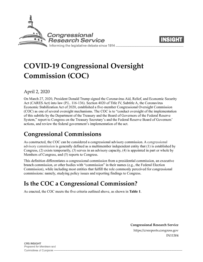 handle is hein.crs/govctzq0001 and id is 1 raw text is: 









              Researh Sevice






COVID-19 Congressional Oversight

Commission (COC)



April 2, 2020

On March 27, 2020, President Donald Trump signed the Coronavirus Aid, Relief, and Economic Security
Act (CARES Act) into law (P.L. 116-136). Section 4020 of Title IV, Subtitle A, the Coronavirus
Economic Stabilization Act of 2020, established a five-member Congressional Oversight Commission
(COC) as one of several oversight mechanisms. The COC is to conduct oversight of the implementation
of this subtitle by the Department of the Treasury and the Board of Governors of the Federal Reserve
System, report to Congress on the Treasury Secretary's and the Federal Reserve Board of Governors'
actions, and review the federal government's implementation of the act.


Congressional Commissions

As constructed, the COC can be considered a congressional advisory commission. A congressional
advisory commission is generally defined as a multimember independent entity that (1) is established by
Congress, (2) exists temporarily, (3) serves in an advisory capacity, (4) is appointed in part or whole by
Members of Congress, and (5) reports to Congress.
This definition differentiates a congressional commission from a presidential commission, an executive
branch commission, or other bodies with commission in their names (e.g., the Federal Election
Commission), while including most entities that fulfill the role commonly perceived for congressional
commissions: namely, studying policy issues and reporting findings to Congress.


Is the COC a Congressional Commission?

As enacted, the COC meets the five criteria outlined above, as shown in Table 1.








                                                            Congressional Research Service
                                                              https://crsreports.congress.gov
                                                                                IN11304

CRS INSIGHT
Prepaed for Membeivs and
Cornm ittees  o4 Cor~qress  --------------------------------------------------------------------------------------------------------------------------------------------------------------------------------------


