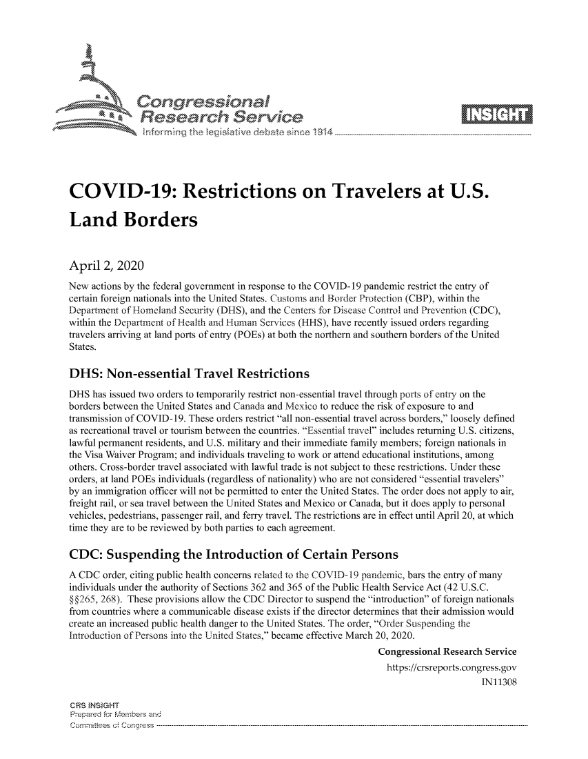 handle is hein.crs/govctzu0001 and id is 1 raw text is: 









               Researh Sevice






COVID-19: Restrictions on Travelers at U.S.

Land Borders



April 2, 2020
New actions by the federal government in response to the COVID- 19 pandemic restrict the entry of
certain foreign nationals into the United States. Customs and Border Protection (CBP), within the
Department of Homeland Security (DHS), and the Centers for Disease Control and Prevention (CDC),
within the Department of Health and Human Services (HHS), have recently issued orders regarding
travelers arriving at land ports of entry (POEs) at both the northern and southern borders of the United
States.

DHS: Non-essential Travel Restrictions

DHS has issued two orders to temporarily restrict non-essential travel through ports of entry on the
borders between the United States and Canada and Mexico to reduce the risk of exposure to and
transmission of COVID- 19. These orders restrict all non-essential travel across borders, loosely defined
as recreational travel or tourism between the countries. Essential travel includes returning U.S. citizens,
lawful permanent residents, and U.S. military and their immediate family members; foreign nationals in
the Visa Waiver Program; and individuals traveling to work or attend educational institutions, among
others. Cross-border travel associated with lawful trade is not subject to these restrictions. Under these
orders, at land POEs individuals (regardless of nationality) who are not considered essential travelers
by an immigration officer will not be permitted to enter the United States. The order does not apply to air,
freight rail, or sea travel between the United States and Mexico or Canada, but it does apply to personal
vehicles, pedestrians, passenger rail, and ferry travel. The restrictions are in effect until April 20, at which
time they are to be reviewed by both parties to each agreement.

CDC: Suspending the Introduction of Certain Persons
A CDC order, citing public health concerns related to the COVID-19 pandemic, bars the entry of many
individuals under the authority of Sections 362 and 365 of the Public Health Service Act (42 U.S.C.
§ §265, 268). These provisions allow the CDC Director to suspend the introduction of foreign nationals
from countries where a communicable disease exists if the director determines that their admission would
create an increased public health danger to the United States. The order, Order Suspending the
Introduction of Persons into the United States, became effective March 20, 2020.
                                                                Congressional Research Service
                                                                  https://crsreports.congress.gov
                                                                                      IN11308

CRS }NStGHT
Prepaed for Membeivs and
Cornm ittees  o4 Cor~qress  ---------------------------------------------------------------------------------------------------------------------------------------------------------------------------------------


