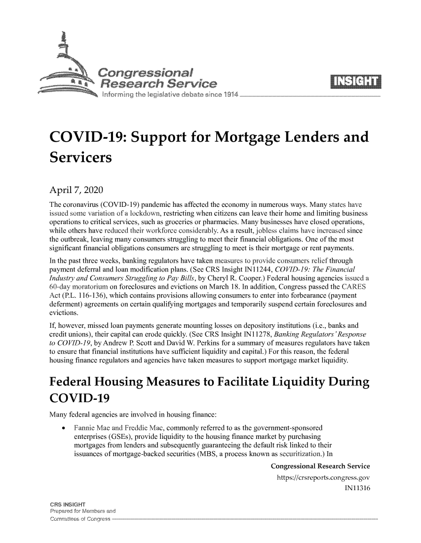 handle is hein.crs/govcuys0001 and id is 1 raw text is: 









               Researh Sevice






COVID-19: Support for Mortgage Lenders and

Servicers



April 7, 2020
The coronavirus (COVID- 19) pandemic has affected the economy in numerous ways. Many states have
issued some variation of a lockdown, restricting when citizens can leave their home and limiting business
operations to critical services, such as groceries or pharmacies. Many businesses have closed operations,
while others have reduced their workforce considerably. As a result, jobless claims have increased since
the outbreak, leaving many consumers struggling to meet their financial obligations. One of the most
significant financial obligations consumers are struggling to meet is their mortgage or rent payments.
In the past three weeks, banking regulators have taken measures to provide consumers relief through
payment deferral and loan modification plans. (See CRS Insight 1N11244, COVID-19.: The Financial
Industry and Consumers Struggling to Pay Bills, by Cheryl R. Cooper.) Federal housing agencies issued a
60-day moratorium on foreclosures and evictions on March 18. In addition, Congress passed the CARES
Act (P.L. 116-136), which contains provisions allowing consumers to enter into forbearance (payment
deferment) agreements on certain qualifying mortgages and temporarily suspend certain foreclosures and
evictions.
If, however, missed loan payments generate mounting losses on depository institutions (i.e., banks and
credit unions), their capital can erode quickly. (See CRS Insight Ni 1278, Banking Regulators 'Response
to COVID-19, by Andrew P. Scott and David W. Perkins for a summary of measures regulators have taken
to ensure that financial institutions have sufficient liquidity and capital.) For this reason, the federal
housing finance regulators and agencies have taken measures to support mortgage market liquidity.


Federal Housing Measures to Facilitate Liquidity During

COVID-19

Many federal agencies are involved in housing finance:
       Fannie Mae and Freddie Mac, commonly referred to as the government-sponsored
       enterprises (GSEs), provide liquidity to the housing finance market by purchasing
       mortgages from lenders and subsequently guaranteeing the default risk linked to their
       issuances of mortgage-backed securities (MBS, a process known as securitization.) In
                                                               Congressional Research Service
                                                               https://crsreports.congress.gov
                                                                                    IN11316

CRS NStGHT
Prepaimed for Mernhe-s amd
Committees 4 o  C- --q.. . . . . . . . . . ..----------------------------------------------------------------------------------------------------------------------------------------------------------------------


