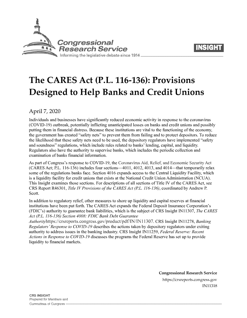 handle is hein.crs/govcuyu0001 and id is 1 raw text is: 









               Researh Sevice






The CARES Act (P.L. 116-136): Provisions

Designed to Help Banks and Credit Unions



April 7, 2020
Individuals and businesses have significantly reduced economic activity in response to the coronavirus
(COVID-1 9) outbreak, potentially inflicting unanticipated losses on banks and credit unions and possibly
putting them in financial distress. Because these institutions are vital to the functioning of the economy,
the government has created safety nets to prevent them from failing and to protect depositors. To reduce
the likelihood that these safety nets need to be used, the depository regulators have implemented safety
and soundness regulations, which include rules related to banks' lending, capital, and liquidity.
Regulators also have the authority to supervise banks, which includes the periodic collection and
examination of banks financial information.
As part of Congress's response to COVID-19, the Coronavirus Aid, Relief, and Economic Security Act
(CARES Act; P.L. 116-136) includes four sections-4011, 4012, 4013, and 4014-that temporarily relax
some of the regulations banks face. Section 4016 expands access to the Central Liquidity Facility, which
is a liquidity facility for credit unions that exists at the National Credit Union Administration (NCUA).
This Insight examines those sections. For descriptions of all sections of Title IV of the CARES Act, see
CRS Report R46301, Title IVProvisions of the CARES Act (PL. 116-136), coordinated by Andrew P.
Scott.
In addition to regulatory relief, other measures to shore up liquidity and capital reserves at financial
institutions have been put forth. The CARES Act expands the Federal Deposit Insurance Corporation's
(FDIC's) authority to guarantee bank liabilities, which is the subject of CRS Insight Ni 1307, The CARES
Act (PL. 116-136) Section 4008: FDIC Bank Debt Guarantee
Authorityhttps: /icrsreports congress.gov/iproduct/pdf/IN'TN 1 307. CRS Insight Ni 1278, Banking
Regulators 'Response to COVID-19 describes the actions taken by depository regulators under exiting
authority to address issues in the banking industry. CRS Insight N 11259, Federal Reserve: Recent
Actions in Response to COVID-19 discusses the programs the Federal Reserve has set up to provide
liquidity to financial markets.






                                                                Congressional Research Service
                                                                https://crsreports.congress.gov
                                                                                     IN11318

CRS NStGHT
Prepaimed for Mernbei-s and
Committees 4 o.  C- --q .. . . . . . . . ...----------------------------------------------------------------------------------------------------------------------------------------------------------------------


