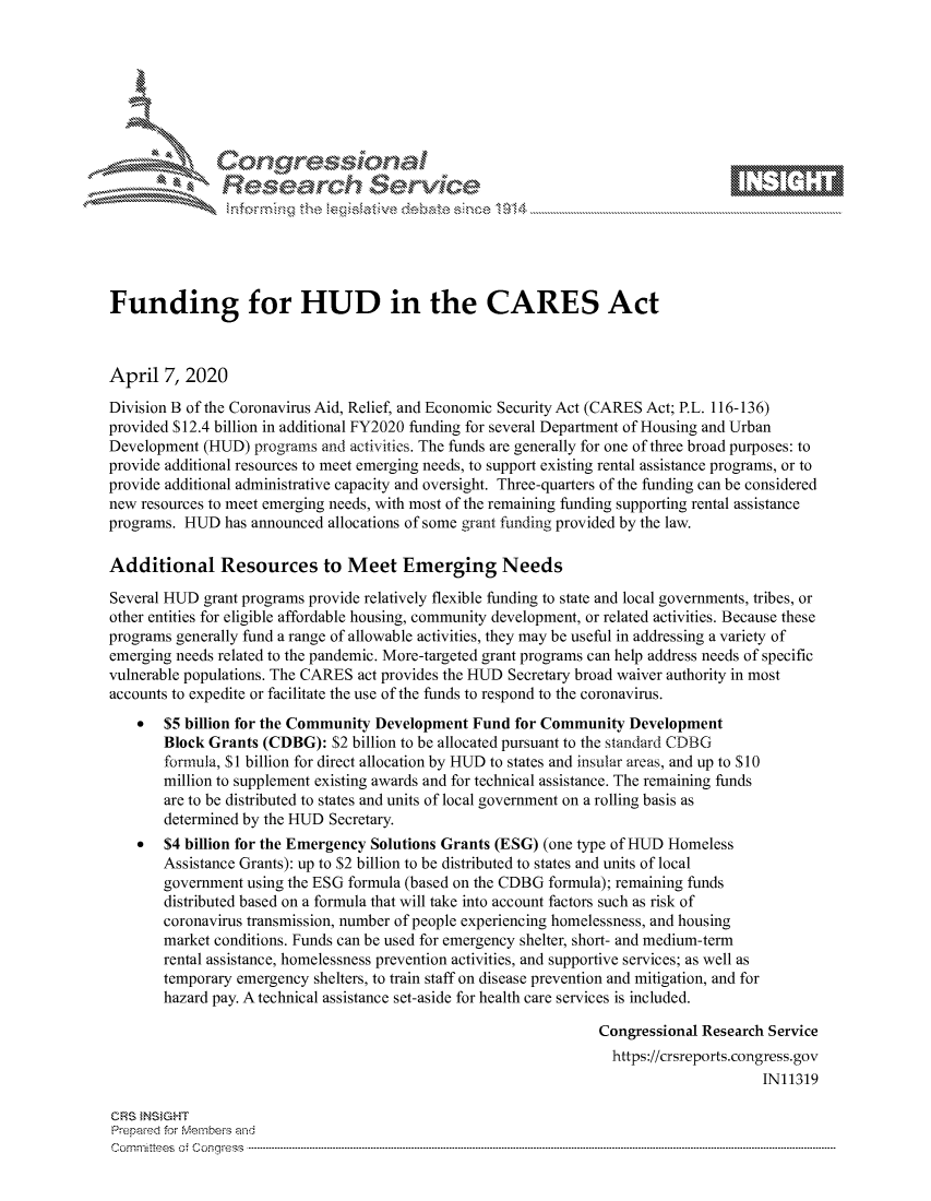 handle is hein.crs/govcuyv0001 and id is 1 raw text is: 









               Researh Sevice






Funding for HUD in the CARES Act



April 7, 2020
Division B of the Coronavirus Aid, Relief, and Economic Security Act (CARES Act; P.L. 116-136)
provided S 12.4 billion in additional FY2020 funding for several Department of Housing and Urban
Development (HUD) programs and activities. The funds are generally for one of three broad purposes: to
provide additional resources to meet emerging needs, to support existing rental assistance programs, or to
provide additional administrative capacity and oversight. Three-quarters of the funding can be considered
new resources to meet emerging needs, with most of the remaining funding supporting rental assistance
programs. HUD has announced allocations of some grant funding provided by the law.

Additional Resources to Meet Emerging Needs

Several HUD grant programs provide relatively flexible funding to state and local governments, tribes, or
other entities for eligible affordable housing, community development, or related activities. Because these
programs generally fund a range of allowable activities, they may be useful in addressing a variety of
emerging needs related to the pandemic. More-targeted grant programs can help address needs of specific
vulnerable populations. The CARES act provides the HUD Secretary broad waiver authority in most
accounts to expedite or facilitate the use of the funds to respond to the coronavirus.
    *  $5 billion for the Community Development Fund for Community Development
       Block Grants (CDBG): $2 billion to be allocated pursuant to the standard CDBG
       formula, $I billion for direct allocation by HUD to states and insular areas, and up to $10
       million to supplement existing awards and for technical assistance. The remaining funds
       are to be distributed to states and units of local government on a rolling basis as
       determined by the HUD Secretary.
    *  $4 billion for the Emergency Solutions Grants (ESG) (one type of HUD Homeless
       Assistance Grants): up to $2 billion to be distributed to states and units of local
       government using the ESG formula (based on the CDBG formula); remaining funds
       distributed based on a formula that will take into account factors such as risk of
       coronavirus transmission, number of people experiencing homelessness, and housing
       market conditions. Funds can be used for emergency shelter, short- and medium-term
       rental assistance, homelessness prevention activities, and supportive services; as well as
       temporary emergency shelters, to train staff on disease prevention and mitigation, and for
       hazard pay. A technical assistance set-aside for health care services is included.

                                                                 Congressional Research Service
                                                                   https://crsreports.congress.gov
                                                                                       IN11319

CRS INSIGHT
Prepaed for Membei-s and
cornn ttees  o4 Co nqress  ---------------------------------------------------------------------------------------------------------------------------------------------------------------------------------------


