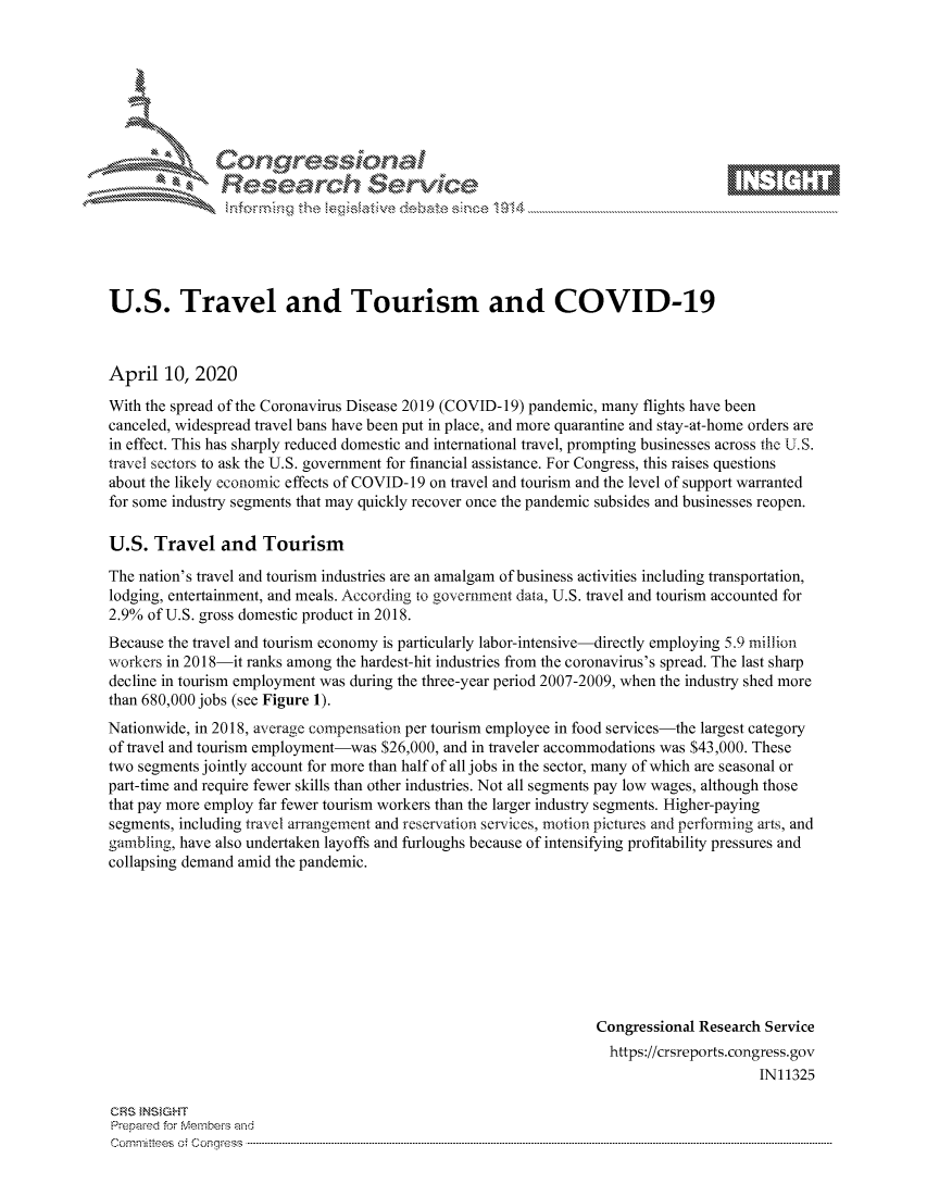 handle is hein.crs/govcuzr0001 and id is 1 raw text is: 









               Researh Sevice






U.S. Travel and Tourism and COVID-19



April 10, 2020

With the spread of the Coronavirus Disease 2019 (COVID-19) pandemic, many flights have been
canceled, widespread travel bans have been put in place, and more quarantine and stay-at-home orders are
in effect. This has sharply reduced domestic and international travel, prompting businesses across the U.S.
travel sectors to ask the U.S. government for financial assistance. For Congress, this raises questions
about the likely economic effects of COVID- 19 on travel and tourism and the level of support warranted
for some industry segments that may quickly recover once the pandemic subsides and businesses reopen.

U.S. Travel and Tourism

The nation's travel and tourism industries are an amalgam of business activities including transportation,
lodging, entertainment, and meals. According to government data, U.S. travel and tourism accounted for
2.9% of U.S. gross domestic product in 2018.
Because the travel and tourism economy is particularly labor-intensive-directly employing 5.9 million
workers in 2018-it ranks among the hardest-hit industries from the coronavirus's spread. The last sharp
decline in tourism employment was during the three-year period 2007-2009, when the industry shed more
than 680,000 jobs (see Figure 1).
Nationwide, in 2018, average compensation per tourism employee in food services-the largest category
of travel and tourism employment-was $26,000, and in traveler accommodations was $43,000. These
two segments jointly account for more than half of all jobs in the sector, many of which are seasonal or
part-time and require fewer skills than other industries. Not all segments pay low wages, although those
that pay more employ far fewer tourism workers than the larger industry segments. Higher-paying
segments, including travel arrangement and reservation services, motion pictures and performing aits, and
gambling, have also undertaken layoffs and furloughs because of intensifying profitability pressures and
collapsing demand amid the pandemic.








                                                                 Congressional Research Service
                                                                   https://crsreports.congress.gov
                                                                                       IN11325

GRS }NStGHT
Prepaed for Membeivs and
Cornm ittees  o4 Corq ess  ---------------------------------------------------------------------------------------------------------------------------------------------------------------------------------------


