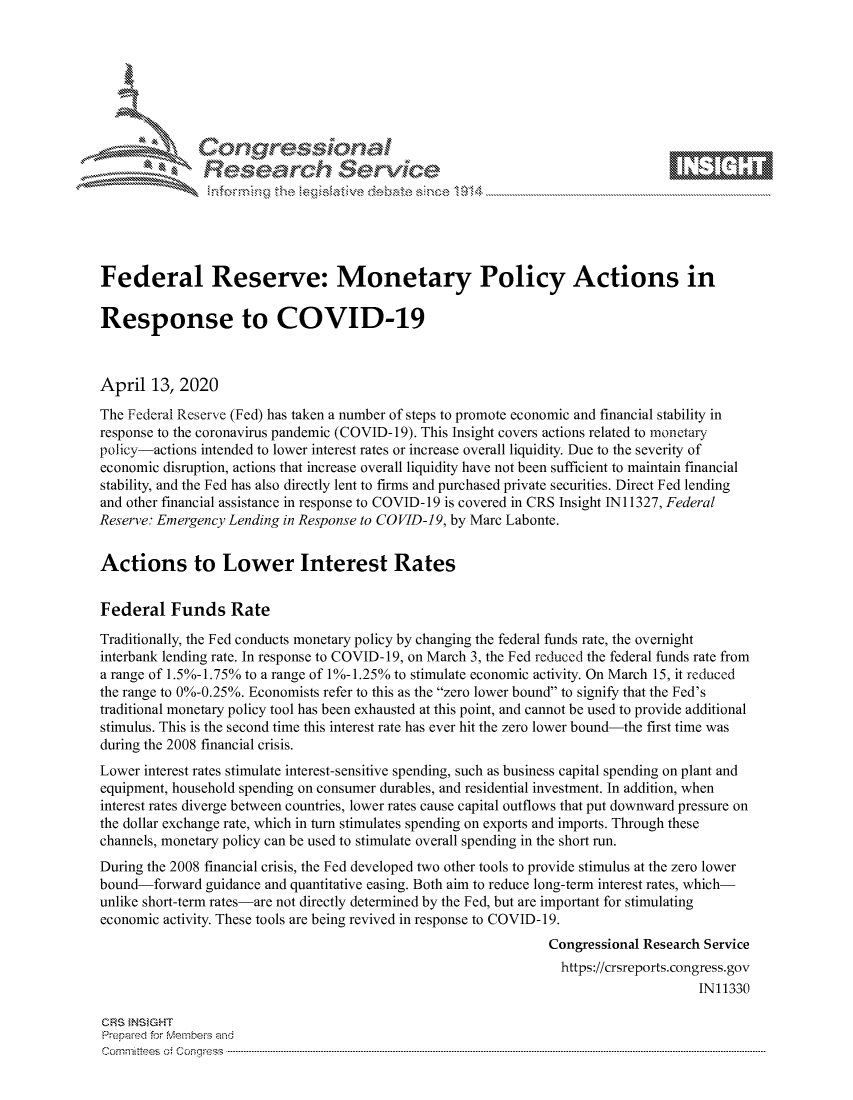 handle is hein.crs/govcuzw0001 and id is 1 raw text is: 









               Researh Sevice





Federal Reserve: Monetary Policy Actions in

Response to COVID-19



April 13, 2020
The Federal Reserve (Fed) has taken a number of steps to promote economic and financial stability in
response to the coronavirus pandemic (COVID- 19). This Insight covers actions related to monetary
policy-actions intended to lower interest rates or increase overall liquidity. Due to the severity of
economic disruption, actions that increase overall liquidity have not been sufficient to maintain financial
stability, and the Fed has also directly lent to firms and purchased private securities. Direct Fed lending
and other financial assistance in response to COVID-19 is covered in CRS Insight IN 11327, Federal
Reserve: Emergency Lending in Response to COVID-19, by Marc Labonte.


Actions to Lower Interest Rates


Federal Funds Rate

Traditionally, the Fed conducts monetary policy by changing the federal funds rate, the overnight
interbank lending rate. In response to COVID-19, on March 3, the Fed reduced the federal funds rate from
a range of 1.5%-1.75% to a range of 1%-1.25% to stimulate economic activity. On March 15, it reduced
the range to 0%-0.25%. Economists refer to this as the zero lower bound to signify that the Fed's
traditional monetary policy tool has been exhausted at this point, and cannot be used to provide additional
stimulus. This is the second time this interest rate has ever hit the zero lower bound-the first time was
during the 2008 financial crisis.
Lower interest rates stimulate interest-sensitive spending, such as business capital spending on plant and
equipment, household spending on consumer durables, and residential investment. In addition, when
interest rates diverge between countries, lower rates cause capital outflows that put downward pressure on
the dollar exchange rate, which in turn stimulates spending on exports and imports. Through these
channels, monetary policy can be used to stimulate overall spending in the short run.
During the 2008 financial crisis, the Fed developed two other tools to provide stimulus at the zero lower
bound-forward guidance and quantitative easing. Both aim to reduce long-term interest rates, which-
unlike short-term rates-are not directly determined by the Fed, but are important for stimulating
economic activity. These tools are being revived in response to COVID-19.
                                                                Congressional Research Service
                                                                  https://crsreports.congress.gov
                                                                                      IN11330

CRS }NStGHT
Prepaed for Membeivs and
Cornm ittees  o4 Cor~qress  ---------------------------------------------------------------------------------------------------------------------------------------------------------------------------------------


