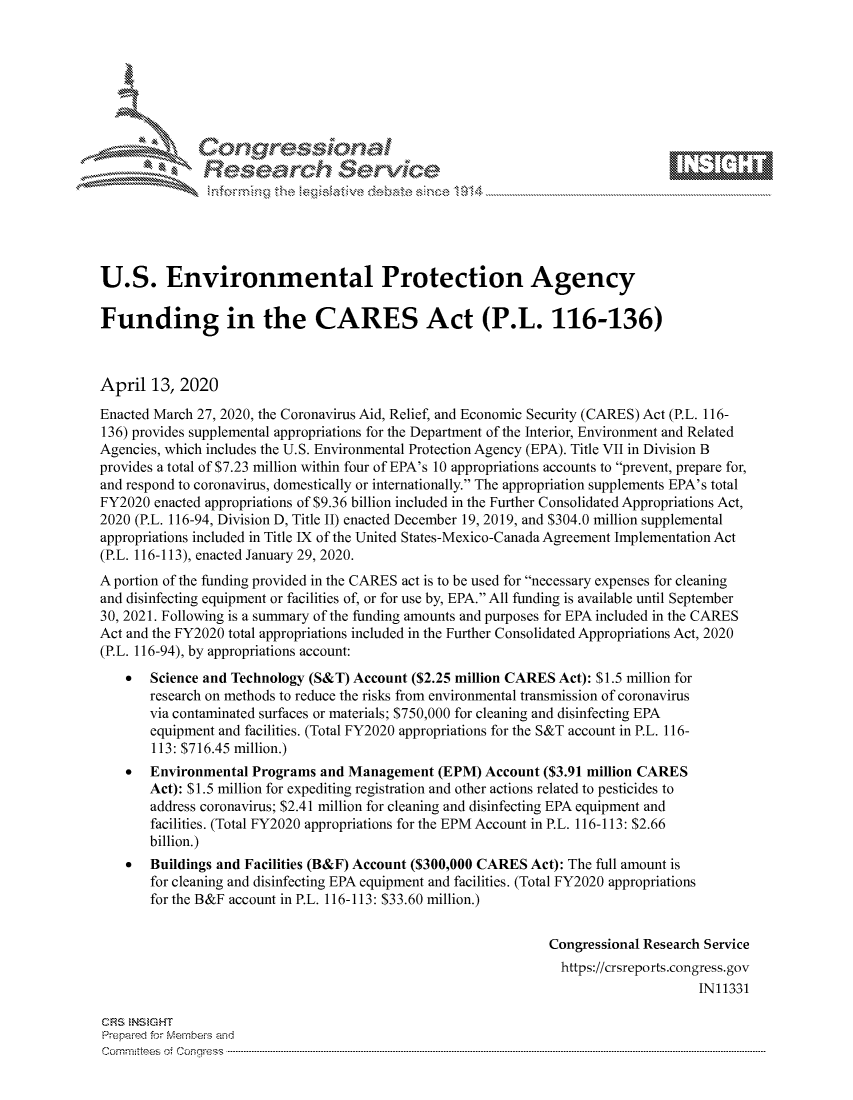 handle is hein.crs/govcuzx0001 and id is 1 raw text is: 









               Researh Sevice





U.S. Environmental Protection Agency

Funding in the CARES Act (P.L. 116-136)



April 13, 2020
Enacted March 27, 2020, the Coronavirus Aid, Relief, and Economic Security (CARES) Act (P.L. 116-
136) provides supplemental appropriations for the Department of the Interior, Environment and Related
Agencies, which includes the U.S. Environmental Protection Agency (EPA). Title VII in Division B
provides a total of $7.23 million within four of EPA's 10 appropriations accounts to prevent, prepare for,
and respond to coronavirus, domestically or internationally. The appropriation supplements EPA's total
FY2020 enacted appropriations of $9.36 billion included in the Further Consolidated Appropriations Act,
2020 (P.L. 116-94, Division D, Title II) enacted December 19, 2019, and $304.0 million supplemental
appropriations included in Title IX of the United States-Mexico-Canada Agreement Implementation Act
(P.L. 116-113), enacted January 29, 2020.
A portion of the funding provided in the CARES act is to be used for necessary expenses for cleaning
and disinfecting equipment or facilities of, or for use by, EPA. All funding is available until September
30, 2021. Following is a summary of the funding amounts and purposes for EPA included in the CARES
Act and the FY2020 total appropriations included in the Further Consolidated Appropriations Act, 2020
(P.L. 116-94), by appropriations account:
    *  Science and Technology (S&T) Account ($2.25 million CARES Act): $1.5 million for
       research on methods to reduce the risks from environmental transmission of coronavirus
       via contaminated surfaces or materials; $750,000 for cleaning and disinfecting EPA
       equipment and facilities. (Total FY2020 appropriations for the S&T account in P.L. 116-
       113: $716.45 million.)
    *  Environmental Programs and Management (EPM) Account ($3.91 million CARES
       Act): $1.5 million for expediting registration and other actions related to pesticides to
       address coronavirus; $2.41 million for cleaning and disinfecting EPA equipment and
       facilities. (Total FY2020 appropriations for the EPM Account in P.L. 116-113: $2.66
       billion.)
    *  Buildings and Facilities (B&F) Account ($300,000 CARES Act): The full amount is
       for cleaning and disinfecting EPA equipment and facilities. (Total FY2020 appropriations
       for the B&F account in P.L. 116-113: $33.60 million.)


                                                               Congressional Research Service
                                                                 https://crsreports.congress.gov
                                                                                     IN11331

CRS  NStGHT
Prepai-ed for Mernbeis alnd
Comn inttees 4 o.  C- --q .. . .. . . . .. . . . . .. . . . .. . . ..----------------------------------------------------------------------------------------------------------------------------------------------------------


