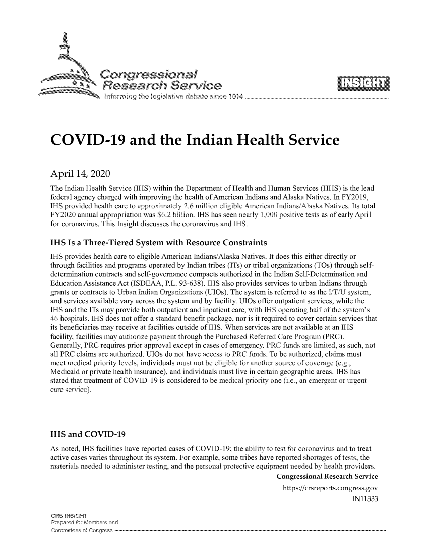 handle is hein.crs/govcuzz0001 and id is 1 raw text is: 







           ees
               Researh Sevice






COVID-19 and the Indian Health Service



April 14, 2020
The Indian Health Service (IHS) within the Department of Health and Human Services (HHS) is the lead
federal agency charged with improving the health of American Indians and Alaska Natives. In FY2019,
IHS provided health care to approximately 2.6 million eligible American indians/Alaska Natives. Its total
FY2020 annual appropriation was $6.2 billion. IHS has seen nearly 1,000 positive tests as of early April
for coronavirus. This Insight discusses the coronavirus and IHS.

IHS Is a Three-Tiered System with Resource Constraints
IHS provides health care to eligible American Indians/Alaska Natives. It does this either directly or
through facilities and programs operated by Indian tribes (ITs) or tribal organizations (TOs) through self-
determination contracts and self-governance compacts authorized in the Indian Self-Determination and
Education Assistance Act (ISDEAA, P.L. 93-638). IHS also provides services to urban Indians through
grants or contracts to Urban Indian Organizations (UJOs). The system is referred to as the I/T/l system,
and services available vary across the system and by facility. UJOs offer outpatient services, while the
IHS and the ITs may provide both outpatient and inpatient care, with IHS operating half of the system's
46 hospitals. IHS does not offer a standard benefit package, nor is it required to cover certain services that
its beneficiaries may receive at facilities outside of IHS. When services are not available at an IHS
facility, facilities may authorize payment through the Purchased Referred Care Program (PRC).
Generally, PRC requires prior approval except in cases of emergency. PRC funds are limited, as such, not
all PRC claims are authorized. UJOs do not have access to PRC funds. To be authorized, claims must
meet medical priority levels, individuals must not be eligible for another source of coverage (e.g.,
Medicaid or private health insurance), and individuals must live in certain geographic areas. IHS has
stated that treatment of COVID-19 is considered to be medical priority one (he, an emergent or urgent
care service).




IHS and COVID-19
As noted, IHS facilities have reported cases of COVID-19; the ability to test for coronavirus and to treat
active cases varies throughout its system. For example, some tribes have reported shortages of tests, the
materials needed to administer testing, and the personal protective equipment needed by health providers.
                                                                 Congressional Research Service
                                                                   https://crsreports.congress.gov
                                                                                       IN11333

CRS  NStGHT
Prepaimed for Mernbei-s and
Com mittees 4 o  C- --q.. . . . . . . . . . . ..---------------------------------------------------------------------------------------------------------------------------------------------------------------------


