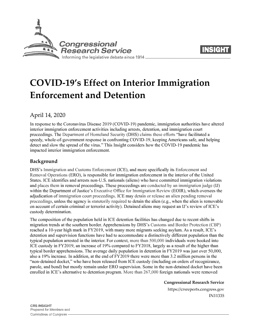 handle is hein.crs/govcvyr0001 and id is 1 raw text is: 









               Researh Sevice






COVID-19's Effect on Interior Immigration

Enforcement and Detention



April 14, 2020
In response to the Coronavirus Disease 2019 (COVID-19) pandemic, immigration authorities have altered
interior immigration enforcement activities including arrests, detention, and immigration court
proceedings. The Department of Homeland Security (DHS) claims these efforts have facilitated a
speedy, whole-of-government response in confronting COVID- 19, keeping Americans safe, and helping
detect and slow the spread of the virus. This Insight considers how the COVID-19 pandemic has
impacted interior immigration enforcement.

Background
DHS's Immigration and Customs Enforcement (ICE), and more specifically its Enforcement and
Removal Operations (ERO), is responsible for immigration enforcement in the interior of the United
States. ICE identifies and arrests non-U.S. nationals (aliens) who have committed immigration violations
and places them in removal proceedings. These proceedings are conducted by an immigration judge (IJ)
within the Department of Justice's Executive Office for Immigration Review (EOIR), which oversees the
adjudication of immigration court proceedings. ICE may detain or release an alien pending removal
proceedings, unless the agency is statutorily required to detain the alien (e.g., when the alien is removable
on account of certain criminal or terrorist activity). Detained aliens may request an IJ's review of ICE's
custody determination.
The composition of the population held in ICE detention facilities has changed due to recent shifts in
migration trends at the southern border. Apprehensions by DHS's Customs and Border Protection (CBP)
reached a 10-year high mark in FY2019, with many more migrants seeking asylum. As a result, ICE's
detention and supervision functions have had to accommodate a distinctively different population than the
typical population arrested in the interior. For context, more than 500,000 individuals were booked into
ICE custody in FY2019, an increase of 19% compared to FY2018, largely as a result of the higher than
typical border apprehensions. The average daily population in detention in FY2019 was just over 50,000,
also a 19% increase. In addition, at the end of FY2019 there were more than 3.2 million persons in the
non-detained docket, who have been released from ICE custody (including on orders of recognizance,
parole, and bond) but mostly remain under ERO supervision. Some in the non-detained docket have been
enrolled in ICE's alternative to detention program. More than 267,000 foreign nationals were removed

                                                                Congressional Research Service
                                                                  https://crsreports.congress.gov
                                                                                      IN11335

CRS }NStGHT
Prepaed for Membeivs and
Cornm ittees  o4 Corq ess  ---------------------------------------------------------------------------------------------------------------------------------------------------------------------------------------


