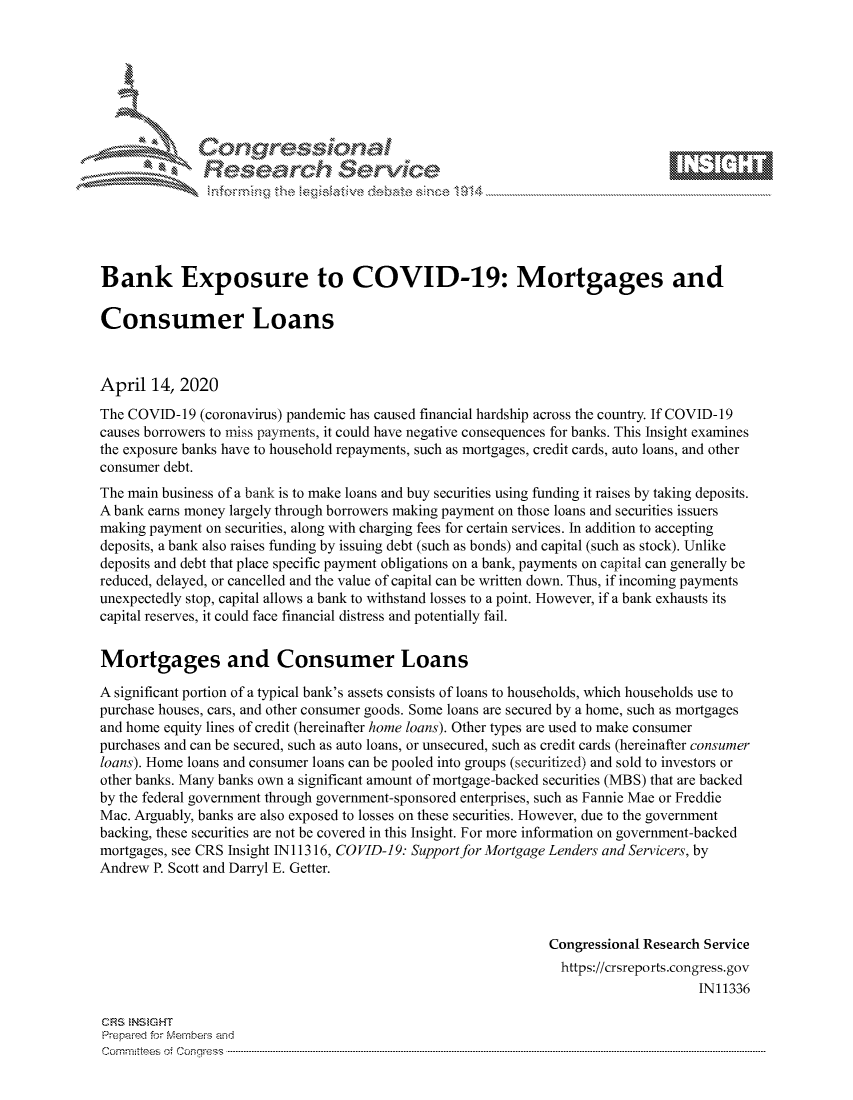 handle is hein.crs/govcvys0001 and id is 1 raw text is: 









               Researh Sevice






Bank Exposure to COVID-19: Mortgages and

Consumer Loans



April 14, 2020
The COVID- 19 (coronavirus) pandemic has caused financial hardship across the country. If COVID- 19
causes borrowers to miss payments, it could have negative consequences for banks. This Insight examines
the exposure banks have to household repayments, such as mortgages, credit cards, auto loans, and other
consumer debt.
The main business of a bank is to make loans and buy securities using funding it raises by taking deposits.
A bank earns money largely through borrowers making payment on those loans and securities issuers
making payment on securities, along with charging fees for certain services. In addition to accepting
deposits, a bank also raises funding by issuing debt (such as bonds) and capital (such as stock). Unlike
deposits and debt that place specific payment obligations on a bank, payments on capital can generally be
reduced, delayed, or cancelled and the value of capital can be written down. Thus, if incoming payments
unexpectedly stop, capital allows a bank to withstand losses to a point. However, if a bank exhausts its
capital reserves, it could face financial distress and potentially fail.


Mortgages and Consumer Loans

A significant portion of a typical bank's assets consists of loans to households, which households use to
purchase houses, cars, and other consumer goods. Some loans are secured by a home, such as mortgages
and home equity lines of credit (hereinafter home loans). Other types are used to make consumer
purchases and can be secured, such as auto loans, or unsecured, such as credit cards (hereinafter consumer
loans). Home loans and consumer loans can be pooled into groups (securitized) and sold to investors or
other banks. Many banks own a significant amount of mortgage-backed securities (MBS) that are backed
by the federal government through government-sponsored enterprises, such as Fannie Mae or Freddie
Mac. Arguably, banks are also exposed to losses on these securities. However, due to the government
backing, these securities are not be covered in this Insight. For more information on government-backed
mortgages, see CRS Insight INI 1316, COVID-19: Support for Mortgage Lenders and Servicers, by
Andrew P. Scott and Darryl E. Getter.




                                                               Congressional Research Service
                                                               https://crsreports.congress.gov
                                                                                    IN11336

CF'S NStGHT
Prepaimed for Mernbei-s and
Committees 4 o.  C- --q .. . . . . . . . ...-----------------------------------------------------------------------------------------------------------------------------------------------------------------------


