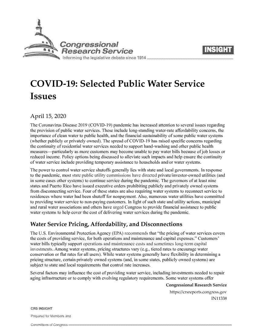 handle is hein.crs/govcvyu0001 and id is 1 raw text is: 









               Researh Sevice






COVID-19: Selected Public Water Service

Issues



April 15, 2020
The Coronavirus Disease 2019 (COVID-19) pandemic has increased attention to several issues regarding
the provision of public water services. These include long-standing water-rate affordability concerns, the
importance of clean water to public health, and the financial sustainability of some public water systems
(whether publicly or privately owned). The spread of COVID- 19 has raised specific concerns regarding
the continuity of residential water services needed to support hand-washing and other public health
measures-particularly as more customers may become unable to pay water bills because of job losses or
reduced income. Policy options being discussed to alleviate such impacts and help ensure the continuity
of water service include providing temporary assistance to households and/or water systems.
The power to control water service shutoffs generally lies with state and local governments. In response
to the pandemic, most state public utility commissions have directed private/investor-owned utilities (and
in some cases other systems) to continue service during the pandemic. The governors of at least nine
states and Puerto Rico have issued executive orders prohibiting publicly and privately owned systems
from disconnecting service. Four of these states are also requiring water systems to reconnect service to
residences where water had been shutoff for nonpayment. Also, numerous water utilities have committed
to providing water service to non-paying customers. In light of such state and utility actions, municipal
and rural water associations and others have urged Congress to provide financial assistance to public
water systems to help cover the cost of delivering water services during the pandemic.

Water Service Pricing, Affordability, and Disconnections

The U.S. Environmental Protection Agency (EPA) recommends that the pricing of water services covers
the costs of providing service, for both operations and maintenance and capital expenses. Customers'
water bills typically support operations and maintenance costs and sometimes long-term capital
investments. Among water systems, pricing structures vary (e.g., tiered rates to encourage water
conservation or flat rates for all users). While water systems generally have flexibility in determining a
pricing structure, certain privately owned systems (and, in some states, publicly owned systems) are
subject to state and local requirements that control rate increases.
Several factors may influence the cost of providing water service, including investments needed to repair
aging infrastructure or to comply with evolving regulatory requirements. Some water systems offer
                                                                  Congressional Research Service
                                                                    https://crsreports.congress.gov
                                                                                        IN11338


Prepared for MNembers and


