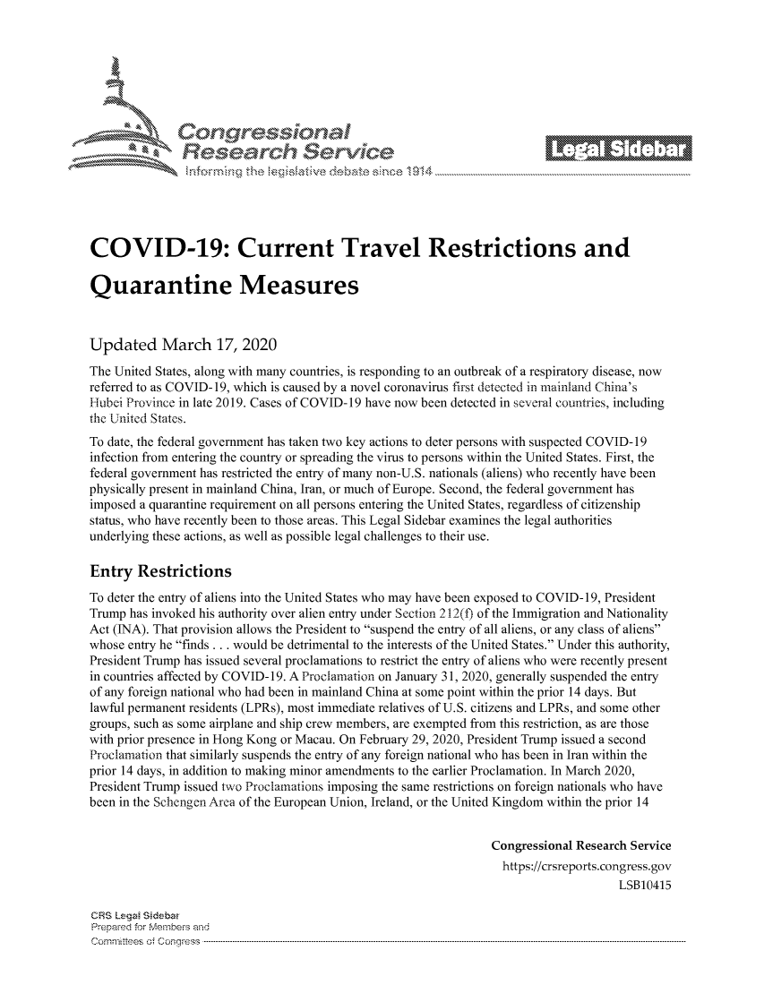 handle is hein.crs/govcvzy0001 and id is 1 raw text is: 







r~~w          Con arers
             Reflsearch Service_ -





COVID-19: Current Travel Restrictions and

Quarantine Measures



Updated March 17, 2020
The United States, along with many countries, is responding to an outbreak of a respiratory disease, now
referred to as COVID-19, which is caused by a novel coronavirus first detected in mainland China's
Hubei Province in late 2019. Cases of COVID-19 have now been detected in several countries, including
the United States.
To date, the federal government has taken two key actions to deter persons with suspected COVID- 19
infection from entering the country or spreading the virus to persons within the United States. First, the
federal government has restricted the entry of many non-U.S. nationals (aliens) who recently have been
physically present in mainland China, Iran, or much of Europe. Second, the federal government has
imposed a quarantine requirement on all persons entering the United States, regardless of citizenship
status, who have recently been to those areas. This Legal Sidebar examines the legal authorities
underlying these actions, as well as possible legal challenges to their use.

Entry Restrictions
To deter the entry of aliens into the United States who may have been exposed to COVID- 19, President
Trump has invoked his authority over alien entry under Section 212(t) of the Immigration and Nationality
Act (INA). That provision allows the President to suspend the entry of all aliens, or any class of aliens
whose entry he finds ... would be detrimental to the interests of the United States. Under this authority,
President Trump has issued several proclamations to restrict the entry of aliens who were recently present
in countries affected by COVID- 19. A Proclamation on January 31, 2020, generally suspended the entry
of any foreign national who had been in mainland China at some point within the prior 14 days. But
lawful permanent residents (LPRs), most immediate relatives of U.S. citizens and LPRs, and some other
groups, such as some airplane and ship crew members, are exempted from this restriction, as are those
with prior presence in Hong Kong or Macau. On February 29, 2020, President Trump issued a second
Proclamation that similarly suspends the entry of any foreign national who has been in Iran within the
prior 14 days, in addition to making minor amendments to the earlier Proclamation. In March 2020,
President Trump issued two Proclmnations imposing the same restrictions on foreign nationals who have
been in the Schengen Area of the European Union, Ireland, or the United Kingdom within the prior 14


                                                                Congressional Research Service
                                                                  https://crsreports.congress.gov
                                                                                    LSB10415

CRS Lega Sidebar
Prepamd for Membe-q and
Corn nittees   o4 Co nqqr ess  ---------------------------------------------------------------------------------------------------------------------------------------------------------------------------------------


