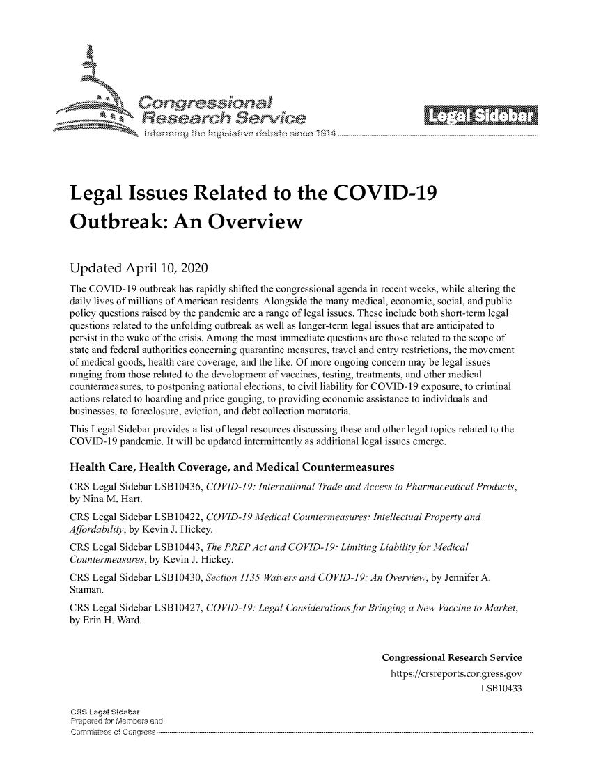 handle is hein.crs/govcwyq0001 and id is 1 raw text is: 







               Cor             101 1
            Researh Servi kM-





Legal Issues Related to the COVID-19

Outbreak: An Overview



Updated April 10, 2020
The COVID- 19 outbreak has rapidly shifted the congressional agenda in recent weeks, while altering the
daily lives of millions of American residents. Alongside the many medical, economic, social, and public
policy questions raised by the pandemic are a range of legal issues. These include both short-term legal
questions related to the unfolding outbreak as well as longer-term legal issues that are anticipated to
persist in the wake of the crisis. Among the most immediate questions are those related to the scope of
state and federal authorities concerning quarantine measures, travel and entry restrictions, the movement
of medical goods, health care coverage, and the like. Of more ongoing concern may be legal issues
ranging from those related to the development of vaccines, testing, treatments, and other medical
countenneasures, to postponing national elections, to civil liability for COVID-19 exposure, to criminal
actions related to hoarding and price gouging, to providing economic assistance to individuals and
businesses, to foreclosure, eviction, and debt collection moratoria.
This Legal Sidebar provides a list of legal resources discussing these and other legal topics related to the
COVID- 19 pandemic. It will be updated intermittently as additional legal issues emerge.

Health Care, Health Coverage, and Medical Countermeasures
CRS Legal Sidebar LSB 10436, CO VID-19: International Trade and Access to Pharmaceutical Products,
by Nina M. Hart.
CRS Legal Sidebar LSB 10422, COVID-19 Medical Countermeasures: Intellectual Property and
Affordability, by Kevin J. Hickey.
CRS Legal Sidebar LSB10443, The PREP Act and COVID-19: Limiting Liability for Medical
Countermeasures, by Kevin J. Hickey.
CRS Legal Sidebar LSB 10430, Section 1135 Waivers and COVID-19: An Overview, by Jennifer A.
Staman.
CRS Legal Sidebar LSB 10427, COVID-19: Legal Considerations for Bringing a New Vaccine to Market,
by Erin H. Ward.


                                                              Congressional Research Service
                                                                https://crsreports.congress.gov
                                                                                  LSB10433

CRS Lega Sidebar
Prepaed for Menbeis and
cornm ittees  o4 Cor~qress  ---------------------------------------------------------------------------------------------------------------------------------------------------------------------------------------


