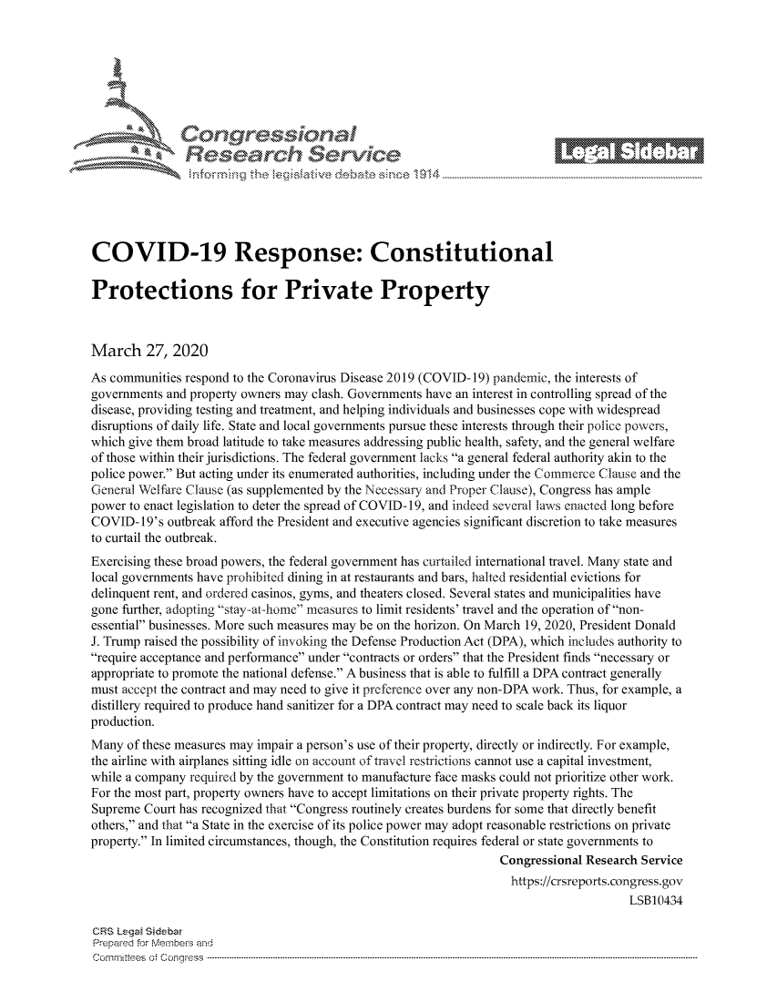 handle is hein.crs/govcwyr0001 and id is 1 raw text is: 









                   Resarh Servi kM-






COVID-19 Response: Constitutional

Protections for Private Property



March 27, 2020
As communities respond to the Coronavirus Disease 2019 (COVID-19) pandemic, the interests of
governments and property owners may clash. Governments have an interest in controlling spread of the
disease, providing testing and treatment, and helping individuals and businesses cope with widespread
disruptions of daily life. State and local governments pursue these interests through their police powers,
which give them broad latitude to take measures addressing public health, safety, and the general welfare
of those within their jurisdictions. The federal government lacks a general federal authority akin to the
police power. But acting under its enumerated authorities, including under the Commerce Clause and the
General Welfare Clause (as supplemented by the Necessary and Proper Clause), Congress has ample
power to enact legislation to deter the spread of COVID- 19, and indeed several laws enacted long before
COVID- 19's outbreak afford the President and executive agencies significant discretion to take measures
to curtail the outbreak.
Exercising these broad powers, the federal government has curtailed international travel. Many state and
local governments have prohibited dining in at restaurants and bars, halted residential evictions for
delinquent rent, and ordered casinos, gyms, and theaters closed. Several states and municipalities have
gone further, adopting stay.-at-home measures to limit residents' travel and the operation of non-
essential businesses. More such measures may be on the horizon. On March 19, 2020, President Donald
J. Trump raised the possibility of invoking the Defense Production Act (DPA), which includes authority to
require acceptance and performance under contracts or orders that the President finds necessary or
appropriate to promote the national defense. A business that is able to fulfill a DPA contract generally
must accept the contract and may need to give it preference over any non-DPA work. Thus, for example, a
distillery required to produce hand sanitizer for a DPA contract may need to scale back its liquor
production.
Many of these measures may impair a person's use of their property, directly or indirectly. For example,
the airline with airplanes sitting idle on account of travel restrictions cannot use a capital investment,
while a company required by the government to manufacture face masks could not prioritize other work.
For the most part, property owners have to accept limitations on their private property rights. The
Supreme Court has recognized that Congress routinely creates burdens for some that directly benefit
others, and that a State in the exercise of its police power may adopt reasonable restrictions on private
property. In limited circumstances, though, the Constitution requires federal or state governments to
                                                                Congressional Research Service
                                                                  https://crsreports.congress.gov
                                                                                    LSB10434

CRS Lega Sidebar
Prepaed for Membeivs and
Cornm ittees  o4 Co.qrg ess  ---------------------------------------------------------------------------------------------------------------------------------------------------------------------------------------


