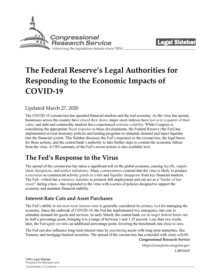 handle is hein.crs/govcwys0001 and id is 1 raw text is: 









                  Resarh Service






The Federal Reserve's Legal Authorities for

Responding to the Economic Impacts of

COVID-19



Updated March 27, 2020
The COVID- 19 coronavirus has upended financial markets and the real economy. As the virus has spread,
businesses across the country have closed their doors, major stock indexes have lost over a quarter of their
value, and debt and commodity markets have experienced extreme volatility. While Congress is
considering the appropriate fiscal response to these developments, the Federal Reserve (the Fed) has
implemented several monetary policies and lending programs to stimulate demand and inject liquidity
into the financial system. This Sidebar discusses the Fed's responses to the coronavirus, the legal bases
for those actions, and the central bank's authority to take further steps to contain the economic fallout
from the virus. A CRS summary of the Fed's recent actions is also available here.


The Fed's Response to the Virus

The spread of the coronavirus has taken a significant toll on the global economy, causing layoffs, supply-
chain disruptions, and market turbulence. Many commentators contend that the virus is likely to produce
a recession as commercial activity grinds to a halt and liquidity disappears from key financial markets.
The Fed-which has a statutory mandate to promote full employment and can act as a lender of last
resort during crises-has responded to the virus with a series of policies designed to support the
economy and maintain financial stability.

Interest-Rate Cuts and Asset Purchases
The Fed's ability to set short-term inerest rates is generally considered its primary tool for managing the
economy. Since the outbreak of COVID- 19, the Fed has implemented two emergency rate cuts to
stimulate demand for goods and services. In early March, the central bank cut its target federal funds rate
by half a percentage point, bringing it to a range of between 1 and 1.25 percent. Less than two weeks
later, the Fed again cut rates an additional percentage point, lowering the benchmark rate close to zero.
The Fed can also influence long-term interest rates by purchasing assets with long-term maturities, like
Treasury and mortgage-backed securities. The spread of the coronavirus has coincided with sharp selloffs
                                                               Congressional Research Service
                                                               https://crsreports.congress.gov
                                                                                   LSB10435

CRS Leg Sidebar
Prepaed for Membeivs and
Cornm ittees  o4 Co q _gress  --------------------------------------------------------------------------------------------------------------------------------------------------------------------------------------


