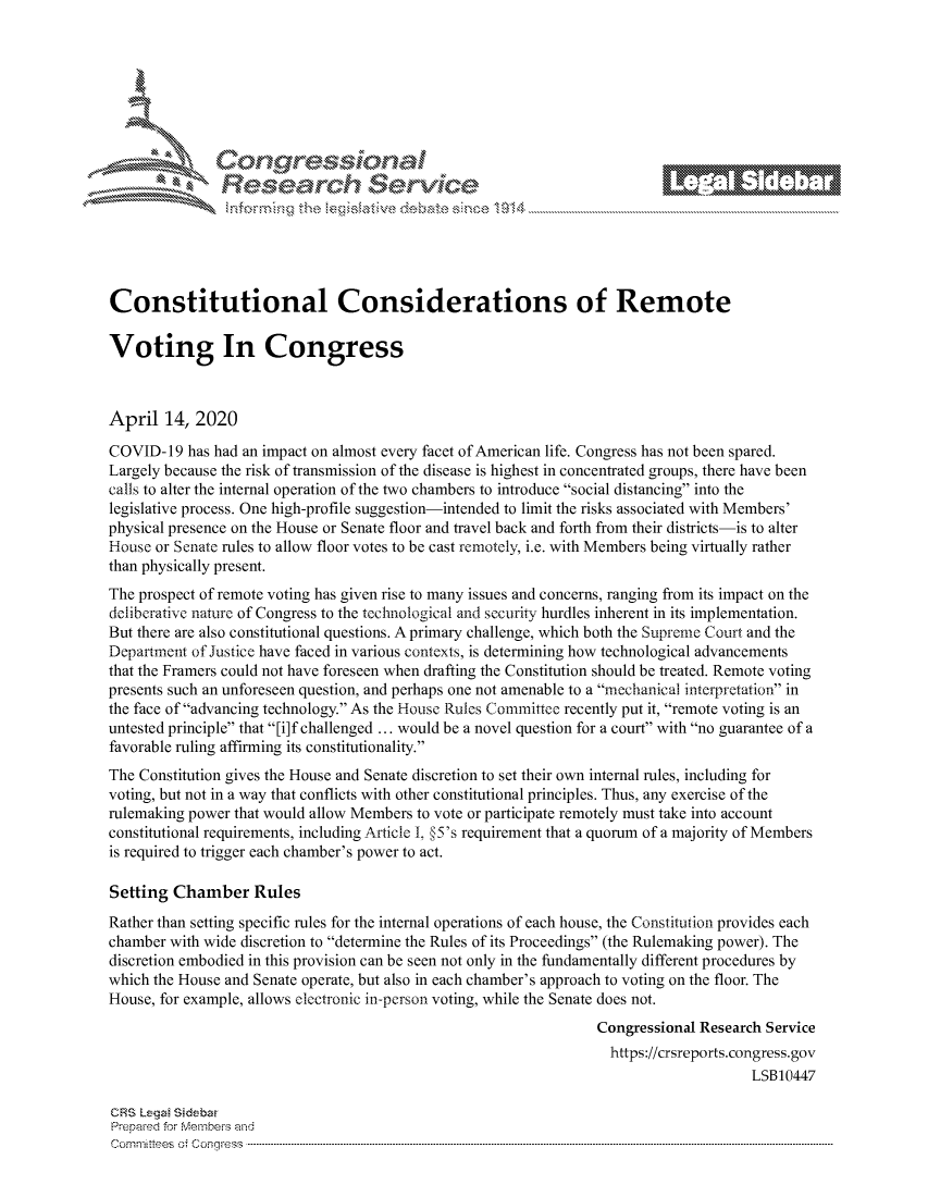 handle is hein.crs/govcwzt0001 and id is 1 raw text is: 















Constitutional Considerations of Remote

Voting In Congress



April 14, 2020

COVID-19 has had an impact on almost every facet of American life. Congress has not been spared.
Largely because the risk of transmission of the disease is highest in concentrated groups, there have been
calls to alter the internal operation of the two chambers to introduce social distancing into the
legislative process. One high-profile suggestion-intended to limit the risks associated with Members'
physical presence on the House or Senate floor and travel back and forth from their districts-is to alter
House or Senate rules to allow floor votes to be cast remotely, i.e. with Members being virtually rather
than physically present.
The prospect of remote voting has given rise to many issues and concerns, ranging from its impact on the
deliberative nature of Congress to the technological and security hurdles inherent in its implementation.
But there are also constitutional questions. A primary challenge, which both the Supreme Court and the
Department of Justice have faced in various contexts, is determining how technological advancements
that the Framers could not have foreseen when drafting the Constitution should be treated. Remote voting
presents such an unforeseen question, and perhaps one not amenable to a mechanical interpretation in
the face of advancing technology. As the House Rules Committec recently put it, remote voting is an
untested principle that [i]f challenged ... would be a novel question for a court with no guarantee of a
favorable ruling affirming its constitutionality.
The Constitution gives the House and Senate discretion to set their own internal rules, including for
voting, but not in a way that conflicts with other constitutional principles. Thus, any exercise of the
rulemaking power that would allow Members to vote or participate remotely must take into account
constitutional requirements, including Article I., §5's requirement that a quorum of a majority of Members
is required to trigger each chamber's power to act.

Setting Chamber Rules
Rather than setting specific rules for the internal operations of each house, the Constitution provides each
chamber with wide discretion to determine the Rules of its Proceedings (the Rulemaking power). The
discretion embodied in this provision can be seen not only in the fundamentally different procedures by
which the House and Senate operate, but also in each chamber's approach to voting on the floor. The
House, for example, allows electronic in-person voting, while the Senate does not.
                                                                  Congressional Research Service
                                                                    https://crsreports.congress.gov
                                                                                       LSB10447

CRS Lega Sidebar
Prepaed for Membeivs and
Cornm ittees  o4 Cor~qress  ---------------------------------------------------------------------------------------------------------------------------------------------------------------------------------------


