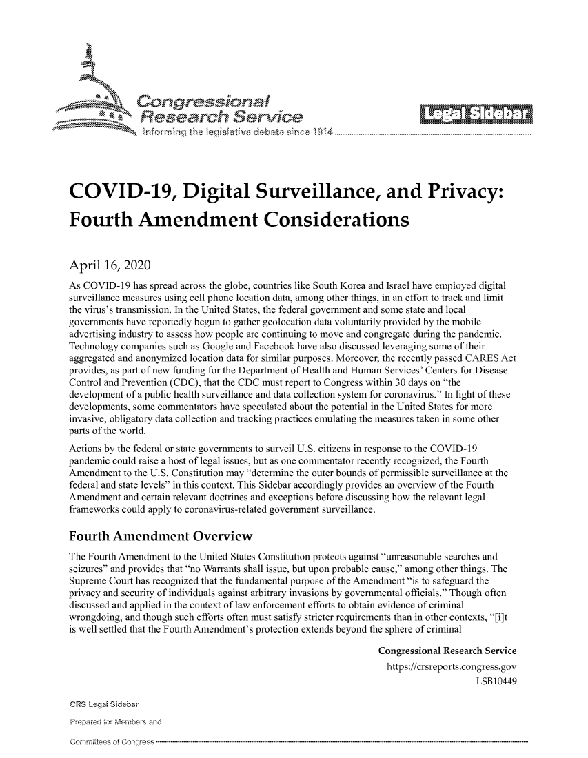 handle is hein.crs/govcwzv0001 and id is 1 raw text is: 









                  Resarh Service






COVID-19, Digital Surveillance, and Privacy:

Fourth Amendment Considerations



April 16, 2020
As COVID-19 has spread across the globe, countries like South Korea and Israel have employed digital
surveillance measures using cell phone location data, among other things, in an effort to track and limit
the virus's transmission. In the United States, the federal government and some state and local
governments have reportedly begun to gather geolocation data voluntarily provided by the mobile
advertising industry to assess how people are continuing to move and congregate during the pandemic.
Technology companies such as Google and Facebook have also discussed leveraging some of their
aggregated and anonymized location data for similar purposes. Moreover, the recently passed CARES Act
provides, as part of new funding for the Department of Health and Human Services' Centers for Disease
Control and Prevention (CDC), that the CDC must report to Congress within 30 days on the
development of a public health surveillance and data collection system for coronavirus. In light of these
developments, some commentators have speculated about the potential in the United States for more
invasive, obligatory data collection and tracking practices emulating the measures taken in some other
parts of the world.
Actions by the federal or state governments to surveil U.S. citizens in response to the COVID-19
pandemic could raise a host of legal issues, but as one commentator recently recognized, the Fourth
Amendment to the U.S. Constitution may determine the outer bounds of permissible surveillance at the
federal and state levels in this context. This Sidebar accordingly provides an overview of the Fourth
Amendment and certain relevant doctrines and exceptions before discussing how the relevant legal
frameworks could apply to coronavirus-related government surveillance.

Fourth Amendment Overview
The Fourth Amendment to the United States Constitution protects against unreasonable searches and
seizures and provides that no Warrants shall issue, but upon probable cause, among other things. The
Supreme Court has recognized that the fundamental purpose of the Amendment is to safeguard the
privacy and security of individuals against arbitrary invasions by governmental officials. Though often
discussed and applied in the context of law enforcement efforts to obtain evidence of criminal
wrongdoing, and though such efforts often must satisfy stricter requirements than in other contexts, [i]t
is well settled that the Fourth Amendment's protection extends beyond the sphere of criminal

                                                               Congressional Research Service
                                                                 https://crsreports.congress.gov
                                                                                   LSB10449

CF-S LegM Sideba
Prepared for Members and


Comm'nittees of


