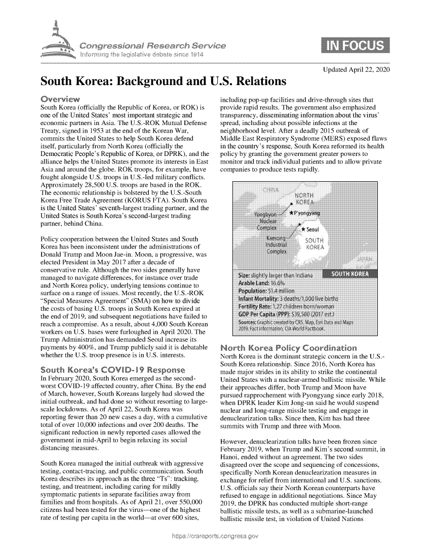 handle is hein.crs/govdaac0001 and id is 1 raw text is: 





-c    r s c n ...........~


10                  gm
0
ILI

Updated April 22, 2020


South Korea: Background and U.S. Relations


South Korea (officially the Republic of Korea, or ROK) is
one of the United States' most important strategic and
economic partners in Asia. The U.S.-ROK Mutual Defense
Treaty, signed in 1953 at the end of the Korean War,
commits the United States to help South Korea defend
itself, particularly from North Korea (officially the
Democratic People's Republic of Korea, or DPRK), and the
alliance helps the United States promote its interests in East
Asia and around the globe. ROK troops, for example, have
fought alongside U.S. troops in U.S.-led military conflicts.
Approximately 28,500 U.S. troops are based in the ROK.
The economic relationship is bolstered by the U.S.-South
Korea Free Trade Agreement (KORUS FTA). South Korea
is the United States' seventh-largest trading partner, and the
United States is South Korea's second-largest trading
partner, behind China.

Policy cooperation between the United States and South
Korea has been inconsistent under the administrations of
Donald Trump and Moon Jae-in. Moon, a progressive, was
elected President in May 2017 after a decade of
conservative rule. Although the two sides generally have
managed to navigate differences, for instance over trade
and North Korea policy, underlying tensions continue to
surface on a range of issues. Most recently, the U.S.-ROK
Special Measures Agreement (SMA) on how to divide
the costs of basing U.S. troops in South Korea expired at
the end of 2019, and subsequent negotiations have failed to
reach a compromise. As a result, about 4,000 South Korean
workers on U.S. bases were furloughed in April 2020. The
Trump Administration has demanded Seoul increase its
payments by 400%, and Trump publicly said it is debatable
whether the U.S. troop presence is in U.S. interests.

South &Korea's COI D-> 19 Resporse
In February 2020, South Korea emerged as the second-
worst COVID-19 affected country, after China. By the end
of March, however, South Koreans largely had slowed the
initial outbreak, and had done so without resorting to large-
scale lockdowns. As of April 22, South Korea was
reporting fewer than 20 new cases a day, with a cumulative
total of over 10,000 infections and over 200 deaths. The
significant reduction in newly reported cases allowed the
government in mid-April to begin relaxing its social
distancing measures.

South Korea managed the initial outbreak with aggressive
testing, contact-tracing, and public communication. South
Korea describes its approach as the three Ts: tracking,
testing, and treatment, including caring for mildly
symptomatic patients in separate facilities away from
families and from hospitals. As of April 21, over 550,000
citizens had been tested for the virus-one of the highest
rate of testing per capita in the world-at over 600 sites,


including pop-up facilities and drive-through sites that
provide rapid results. The government also emphasized
transparency, disseminating information about the virus'
spread, including about possible infections at the
neighborhood level. After a deadly 2015 outbreak of
Middle East Respiratory Syndrome (MERS) exposed flaws
in the country's response, South Korea reformed its health
policy by granting the government greater powers to
monitor and track individual patients and to allow private
companies to produce tests rapidly.

                       U...............................
           ii ii ii ii ii ii i i ii ii ii ii ii i i ii i i i..
           t..:...P.... g * :::. . ::Seoul
      6................................


           Lr..................nuI;. Vo ..t..





         N o................................
    North Korea isthedominant.strategic.concern.in.the...-
    SouthKorearelationship..................Since.. 201, N
            :::::: :::::: ::::: :::::: :::::: ::::: :::::.................................:: :   ...




    made major strides inits ability to strike,,the .>continental
    U iite tates ith anuclear-armedballisticmissileWhil e.
    their ::approaches.differ,.both.Trump.and.Moon.have
    pursued:rapprochementw.:::...::::ithPyongyansinceearl















sumts woei Tum aomnte  ithei Moon.eni h  ..


Howtevterdenuclaizaionealksahe beenisfrozenssinc We
Fhebrapro2019, whfeb Trump and 'sseond sumitvi
hni DedK without anm aogeemnt Tadhe twoul sspn
dislared oeraencoe andsseqening ofd cnaesins
seiialNotKoendenuclearization mek.Snethn i a asutresei
s.oficilssa Their anorthKeanit counteprshv
refuse, toenagerizationtalk neoatiobens Sine Mayc
2019,arthe0DPRKwhasnuctead muliple shcortngeumii
baistiee misie tess anelda seubmrine-laucncedos



ballistic missile test, in violao of sunmie-Nainshe
         ballistic issile tes, in violaion of Unied Nation


. . . . . . . . . . . . . . S ..0 Q,' . :O NC :,?. %>{i0.


