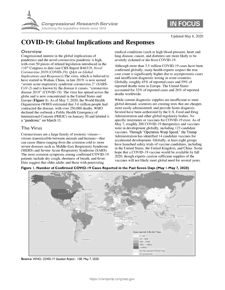 handle is hein.crs/govdaay0001 and id is 1 raw text is: 





_ ..........


10                  gm
0
ILI

  Updated May 8, 2020


COVID-19: Global Implications and Responses


Congressional interest in the global implications of
pandemics and the novel coronavirus pandemic is high,
with over 50 pieces of related legislation introduced in the
116th Congress to date (see CRS Report R46319, Novel
Coronavirus 2019 (COVID-19): Q&A on Global
Implications and Responses).The virus, which is believed to
have started in Wuhan, China, in late 2019, is now named
severe acute respiratory syndrome coronavirus 2 (SARS-
CoV-2) and is known by the disease it causes, coronavirus
disease 2019 (COVID-19). The virus has spread across the
globe and is now concentrated in the United States and
Europe (Figure 1). As of May 7, 2020, the World Health
Organization (WHO) estimated that 3.6 million people had
contracted the disease, with over 250,000 deaths. WHO
declared the outbreak a Public Health Emergency of
International Concern (PHEIC) on January 30 and labeled it
a pandemic on March 11.
TIhe Vi,.um

Coronaviruses are a large family of zoonotic viruses-
viruses transmissible between animals and humans-that
can cause illness ranging from the common cold to more
severe diseases such as Middle-East Respiratory Syndrome
(MERS) and Severe Acute Respiratory Syndrome (SARS).
The most common symptoms among confirmed COVID-19
patients include dry cough, shortness of breath, and fever.
Data suggest that older adults and those with preexisting


medical conditions (such as high blood pressure, heart and
lung disease, cancer, and diabetes) are more likely to be
severely sickened or die from COVID-19.
Although more than 3.5 million COVID-19 cases have been
confirmed globally, many health experts suspect the true
case count is significantly higher due to asymptomatic cases
and insufficient diagnostic testing in some countries.
Globally, roughly 45% of reported cases and 59% of
reported deaths were in Europe. The United States
accounted for 32% of reported cases and 26% of reported
deaths worldwide.
While current diagnostic supplies are insufficient to meet
global demand, scientists are creating tests that are cheaper,
more easily administered, and provide faster diagnosis.
Several have been authorized by the U.S. Food and Drug
Administration and other global regulatory bodies. No
specific treatments or vaccines for COVID-19 exist. As of
May 7, roughly 200 COVID-19 therapeutics and vaccines
were in development globally, including 123 candidate
vaccines. Through Operation Warp Speed, the Trump
Administration has identified 14 candidate vaccines for
accelerated development. Globally, at least eight groups
have launched safety trials of vaccine candidates, including
in the United States, the United Kingdom, and China. Some
hope that a COVID-19 vaccine would be available by fall
2020, though experts caution sufficient supplies of the
vaccines will not likely meet global need for several years.


Figure I. Number of Confirmed COVID- 19 Cases Reported in the Past Seven Days (May I-May 7, 2020)


Source: WHO, CO VID-I 9 Situation Report - 108, May 7, 2020.


