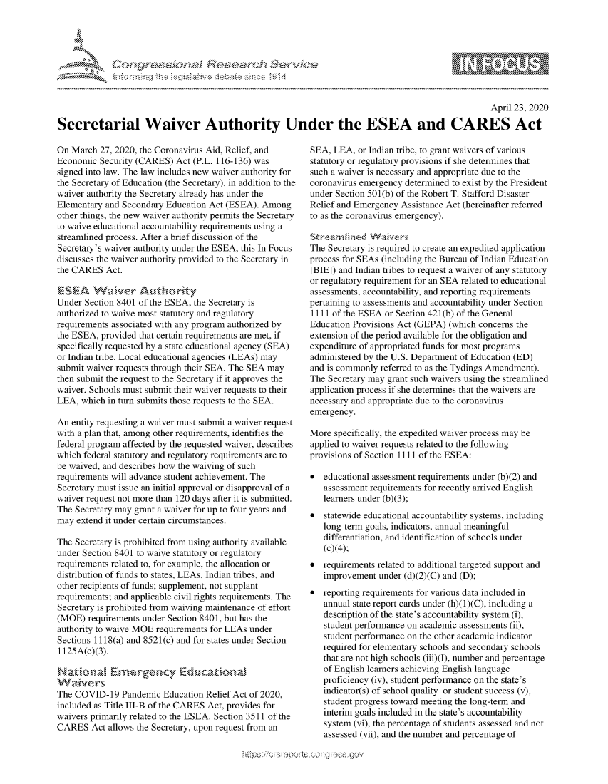 handle is hein.crs/govdabi0001 and id is 1 raw text is: 





-            cy, '      c ns ....... ....


                                                                                                    April 23, 2020

Secretarial Waiver Authority Under the ESEA and CARES Act


On March 27, 2020, the Coronavirus Aid, Relief, and
Economic Security (CARES) Act (P.L. 116-136) was
signed into law. The law includes new waiver authority for
the Secretary of Education (the Secretary), in addition to the
waiver authority the Secretary already has under the
Elementary and Secondary Education Act (ESEA). Among
other things, the new waiver authority permits the Secretary
to waive educational accountability requirements using a
streamlined process. After a brief discussion of the
Secretary's waiver authority under the ESEA, this In Focus
discusses the waiver authority provided to the Secretary in
the CARES Act.

  E ~A W a k  er A ut h 0rikt:y
Under Section 8401 of the ESEA, the Secretary is
authorized to waive most statutory and regulatory
requirements associated with any program authorized by
the ESEA, provided that certain requirements are met, if
specifically requested by a state educational agency (SEA)
or Indian tribe. Local educational agencies (LEAs) may
submit waiver requests through their SEA. The SEA may
then submit the request to the Secretary if it approves the
waiver. Schools must submit their waiver requests to their
LEA, which in turn submits those requests to the SEA.

An entity requesting a waiver must submit a waiver request
with a plan that, among other requirements, identifies the
federal program affected by the requested waiver, describes
which federal statutory and regulatory requirements are to
be waived, and describes how the waiving of such
requirements will advance student achievement. The
Secretary must issue an initial approval or disapproval of a
waiver request not more than 120 days after it is submitted.
The Secretary may grant a waiver for up to four years and
may extend it under certain circumstances.

The Secretary is prohibited from using authority available
under Section 8401 to waive statutory or regulatory
requirements related to, for example, the allocation or
distribution of funds to states, LEAs, Indian tribes, and
other recipients of funds; supplement, not supplant
requirements; and applicable civil rights requirements. The
Secretary is prohibited from waiving maintenance of effort
(MOE) requirements under Section 8401, but has the
authority to waive MOE requirements for LEAs under
Sections 1118(a) and 8521(c) and for states under Section
1125A(e)(3).

NatioEr

The COVID-19 Pandemic Education Relief Act of 2020,
included as Title III-B of the CARES Act, provides for
waivers primarily related to the ESEA. Section 3511 of the
CARES Act allows the Secretary, upon request from an


SEA, LEA, or Indian tribe, to grant waivers of various
statutory or regulatory provisions if she determines that
such a waiver is necessary and appropriate due to the
coronavirus emergency determined to exist by the President
under Section 501(b) of the Robert T. Stafford Disaster
Relief and Emergency Assistance Act (hereinafter referred
to as the coronavirus emergency).


The Secretary is required to create an expedited application
process for SEAs (including the Bureau of Indian Education
[BIE]) and Indian tribes to request a waiver of any statutory
or regulatory requirement for an SEA related to educational
assessments, accountability, and reporting requirements
pertaining to assessments and accountability under Section
1111 of the ESEA or Section 421(b) of the General
Education Provisions Act (GEPA) (which concerns the
extension of the period available for the obligation and
expenditure of appropriated funds for most programs
administered by the U.S. Department of Education (ED)
and is commonly referred to as the Tydings Amendment).
The Secretary may grant such waivers using the streamlined
application process if she determines that the waivers are
necessary and appropriate due to the coronavirus
emergency.

More specifically, the expedited waiver process may be
applied to waiver requests related to the following
provisions of Section 1111 of the ESEA:

*  educational assessment requirements under (b)(2) and
   assessment requirements for recently arrived English
   learners under (b)(3);
*  statewide educational accountability systems, including
   long-term goals, indicators, annual meaningful
   differentiation, and identification of schools under
   (c)(4);
*  requirements related to additional targeted support and
   improvement under (d)(2)(C) and (D);
*  reporting requirements for various data included in
   annual state report cards under (h)(1)(C), including a
   description of the state's accountability system (i),
   student performance on academic assessments (ii),
   student performance on the other academic indicator
   required for elementary schools and secondary schools
   that are not high schools (iii)(I), number and percentage
   of English learners achieving English language
   proficiency (iv), student performance on the state's
   indicator(s) of school quality or student success (v),
   student progress toward meeting the long-term and
   interim goals included in the state's accountability
   system (vi), the percentage of students assessed and not
   assessed (vii), and the number and percentage of


                     gm
10N
ILI


