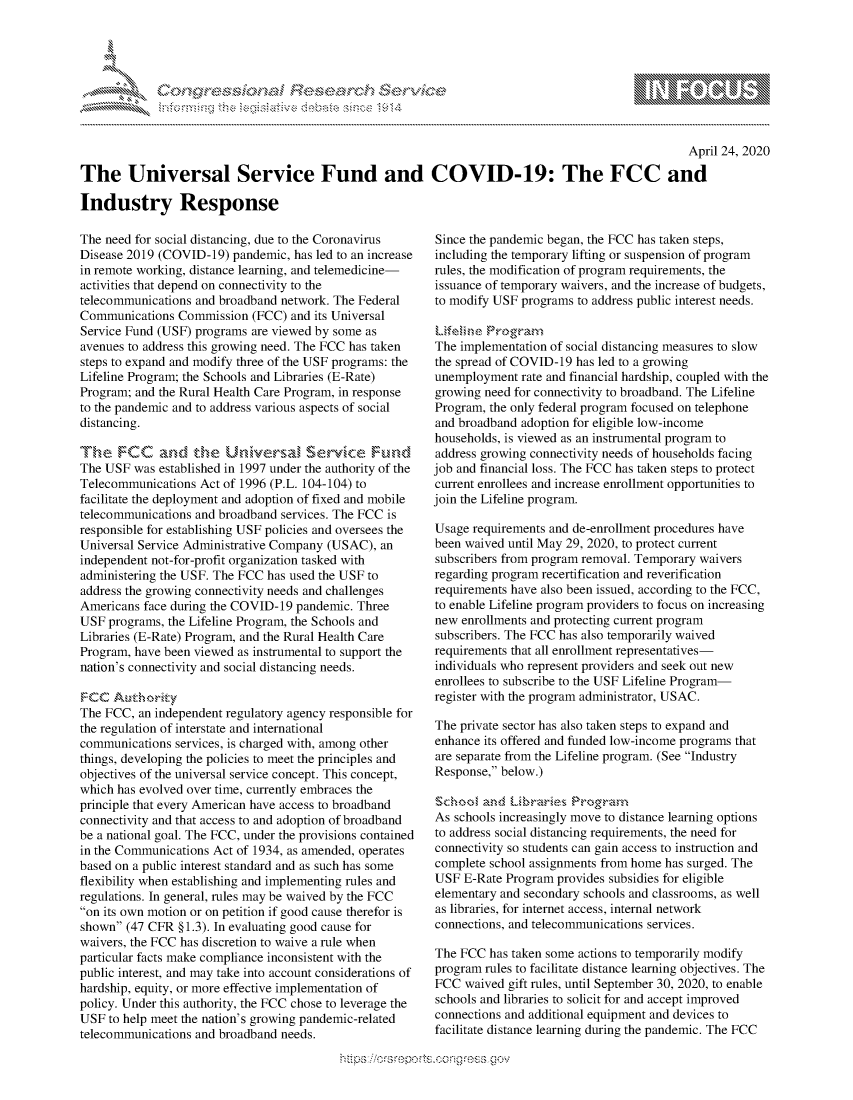 handle is hein.crs/govdabl0001 and id is 1 raw text is: 





-    cy, ':c ns ....'... ...


                                                                                                    April 24, 2020

The Universal Service Fund and COVID-19: The FCC and

Industry Response


The need for social distancing, due to the Coronavirus
Disease 2019 (COVID-19) pandemic, has led to an increase
in remote working, distance learning, and telemedicine-
activities that depend on connectivity to the
telecommunications and broadband network. The Federal
Communications Commission (FCC) and its Universal
Service Fund (USF) programs are viewed by some as
avenues to address this growing need. The FCC has taken
steps to expand and modify three of the USF programs: the
Lifeline Program; the Schools and Libraries (E-Rate)
Program; and the Rural Health Care Program, in response
to the pandemic and to address various aspects of social
distancing.


The USF was established in 1997 under the authority of the
Telecommunications Act of 1996 (P.L. 104-104) to
facilitate the deployment and adoption of fixed and mobile
telecommunications and broadband services. The FCC is
responsible for establishing USF policies and oversees the
Universal Service Administrative Company (USAC), an
independent not-for-profit organization tasked with
administering the USF. The FCC has used the USF to
address the growing connectivity needs and challenges
Americans face during the COVID-19 pandemic. Three
USF programs, the Lifeline Program, the Schools and
Libraries (E-Rate) Program, and the Rural Health Care
Program, have been viewed as instrumental to support the
nation's connectivity and social distancing needs.


The FCC, an independent regulatory agency responsible for
the regulation of interstate and international
communications services, is charged with, among other
things, developing the policies to meet the principles and
objectives of the universal service concept. This concept,
which has evolved over time, currently embraces the
principle that every American have access to broadband
connectivity and that access to and adoption of broadband
be a national goal. The FCC, under the provisions contained
in the Communications Act of 1934, as amended, operates
based on a public interest standard and as such has some
flexibility when establishing and implementing rules and
regulations. In general, rules may be waived by the FCC
on its own motion or on petition if good cause therefor is
shown (47 CFR § 1.3). In evaluating good cause for
waivers, the FCC has discretion to waive a rule when
particular facts make compliance inconsistent with the
public interest, and may take into account considerations of
hardship, equity, or more effective implementation of
policy. Under this authority, the FCC chose to leverage the
USF to help meet the nation's growing pandemic-related
telecommunications and broadband needs.


Since the pandemic began, the FCC has taken steps,
including the temporary lifting or suspension of program
rules, the modification of program requirements, the
issuance of temporary waivers, and the increase of budgets,
to modify USF programs to address public interest needs.

  Zfi,N,,e ro ,,g, 'an-
The implementation of social distancing measures to slow
the spread of COVID-19 has led to a growing
unemployment rate and financial hardship, coupled with the
growing need for connectivity to broadband. The Lifeline
Program, the only federal program focused on telephone
and broadband adoption for eligible low-income
households, is viewed as an instrumental program to
address growing connectivity needs of households facing
job and financial loss. The FCC has taken steps to protect
current enrollees and increase enrollment opportunities to
join the Lifeline program.

Usage requirements and de-enrollment procedures have
been waived until May 29, 2020, to protect current
subscribers from program removal. Temporary waivers
regarding program recertification and reverification
requirements have also been issued, according to the FCC,
to enable Lifeline program providers to focus on increasing
new enrollments and protecting current program
subscribers. The FCC has also temporarily waived
requirements that all enrollment representatives-
individuals who represent providers and seek out new
enrollees to subscribe to the USF Lifeline Program-
register with the program administrator, USAC.

The private sector has also taken steps to expand and
enhance its offered and funded low-income programs that
are separate from the Lifeline program. (See Industry
Response, below.)


As schools increasingly move to distance learning options
to address social distancing requirements, the need for
connectivity so students can gain access to instruction and
complete school assignments from home has surged. The
USF E-Rate Program provides subsidies for eligible
elementary and secondary schools and classrooms, as well
as libraries, for internet access, internal network
connections, and telecommunications services.

The FCC has taken some actions to temporarily modify
program rules to facilitate distance learning objectives. The
FCC waived gift rules, until September 30, 2020, to enable
schools and libraries to solicit for and accept improved
connections and additional equipment and devices to
facilitate distance learning during the pandemic. The FCC


...............~ Q~ NC~%>.


                     gm
10N
ILI


