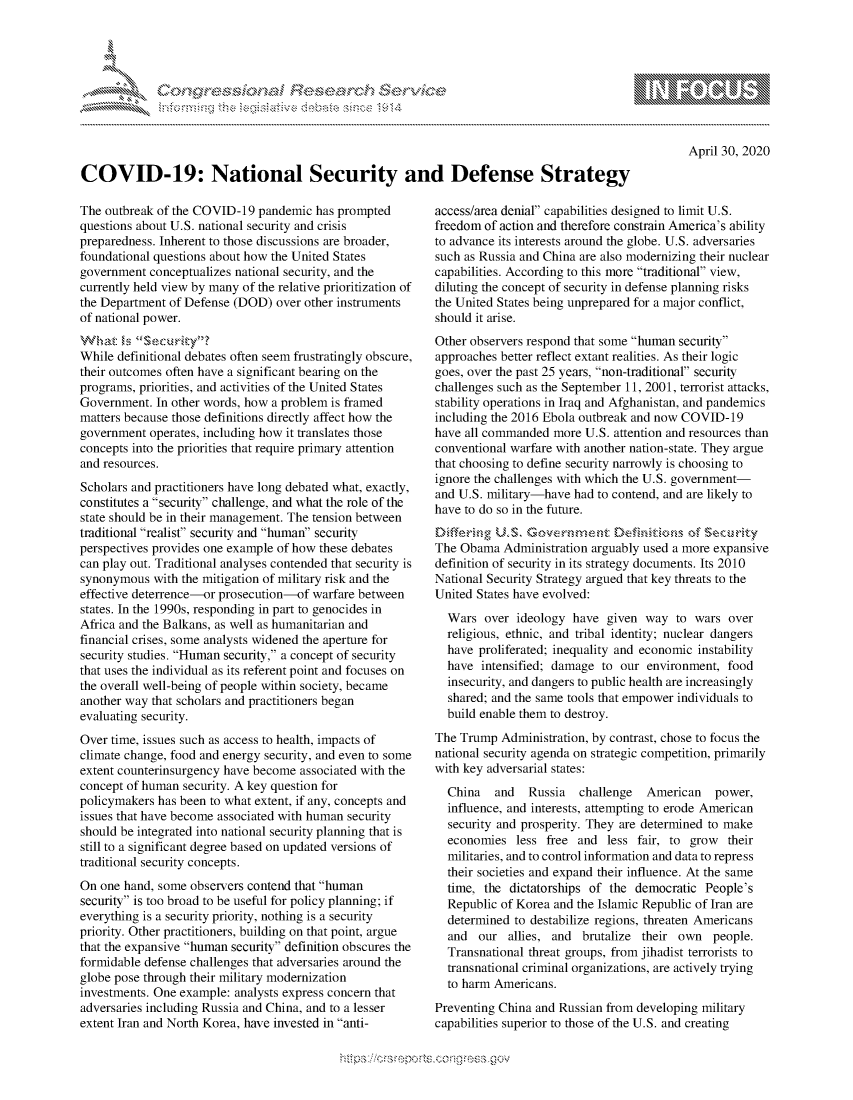 handle is hein.crs/govdabq0001 and id is 1 raw text is: 





,.........s. .er',                              - Se


April 30, 2020


COVID-19: National Security and Defense Strategy


The outbreak of the COVID-19 pandemic has prompted
questions about U.S. national security and crisis
preparedness. Inherent to those discussions are broader,
foundational questions about how the United States
government conceptualizes national security, and the
currently held view by many of the relative prioritization of
the Department of Defense (DOD) over other instruments
of national power.


While definitional debates often seem frustratingly obscure,
their outcomes often have a significant bearing on the
programs, priorities, and activities of the United States
Government. In other words, how a problem is framed
matters because those definitions directly affect how the
government operates, including how it translates those
concepts into the priorities that require primary attention
and resources.
Scholars and practitioners have long debated what, exactly,
constitutes a security challenge, and what the role of the
state should be in their management. The tension between
traditional realist security and human security
perspectives provides one example of how these debates
can play out. Traditional analyses contended that security is
synonymous with the mitigation of military risk and the
effective deterrence-or prosecution-of warfare between
states. In the 1990s, responding in part to genocides in
Africa and the Balkans, as well as humanitarian and
financial crises, some analysts widened the aperture for
security studies. Human security, a concept of security
that uses the individual as its referent point and focuses on
the overall well-being of people within society, became
another way that scholars and practitioners began
evaluating security.
Over time, issues such as access to health, impacts of
climate change, food and energy security, and even to some
extent counterinsurgency have become associated with the
concept of human security. A key question for
policymakers has been to what extent, if any, concepts and
issues that have become associated with human security
should be integrated into national security planning that is
still to a significant degree based on updated versions of
traditional security concepts.
On one hand, some observers contend that human
security is too broad to be useful for policy planning; if
everything is a security priority, nothing is a security
priority. Other practitioners, building on that point, argue
that the expansive human security definition obscures the
formidable defense challenges that adversaries around the
globe pose through their military modernization
investments. One example: analysts express concern that
adversaries including Russia and China, and to a lesser
extent Iran and North Korea, have invested in anti-


access/area denial capabilities designed to limit U.S.
freedom of action and therefore constrain America's ability
to advance its interests around the globe. U.S. adversaries
such as Russia and China are also modernizing their nuclear
capabilities. According to this more traditional view,
diluting the concept of security in defense planning risks
the United States being unprepared for a major conflict,
should it arise.
Other observers respond that some human security
approaches better reflect extant realities. As their logic
goes, over the past 25 years, non-traditional security
challenges such as the September 11, 2001, terrorist attacks,
stability operations in Iraq and Afghanistan, and pandemics
including the 2016 Ebola outbreak and now COVID-19
have all commanded more U.S. attention and resources than
conventional warfare with another nation-state. They argue
that choosing to define security narrowly is choosing to
ignore the challenges with which the U.S. government-
and U.S. military-have had to contend, and are likely to
have to do so in the future.
     E~r~U S. Cvc%rrnc z Oeft  t    of scz.rity
The Obama Administration arguably used a more expansive
definition of security in its strategy documents. Its 2010
National Security Strategy argued that key threats to the
United States have evolved:
  Wars over ideology have given way to wars over
  religious, ethnic, and tribal identity; nuclear dangers
  have proliferated; inequality and economic instability
  have intensified; damage to our environment, food
  insecurity, and dangers to public health are increasingly
  shared; and the same tools that empower individuals to
  build enable them to destroy.
The Trump Administration, by contrast, chose to focus the
national security agenda on strategic competition, primarily
with key adversarial states:
  China   and   Russia  challenge   American   power,
  influence, and interests, attempting to erode American
  security and prosperity. They are determined to make
  economies less free and less fair, to grow their
  militaries, and to control information and data to repress
  their societies and expand their influence. At the same
  time, the dictatorships of the democratic People's
  Republic of Korea and the Islamic Republic of Iran are
  determined to destabilize regions, threaten Americans
  and our allies, and brutalize their own people.
  Transnational threat groups, from jihadist terrorists to
  transnational criminal organizations, are actively trying
  to harm Americans.
Preventing China and Russian from developing military
capabilities superior to those of the U.S. and creating


M
1 10
LU



