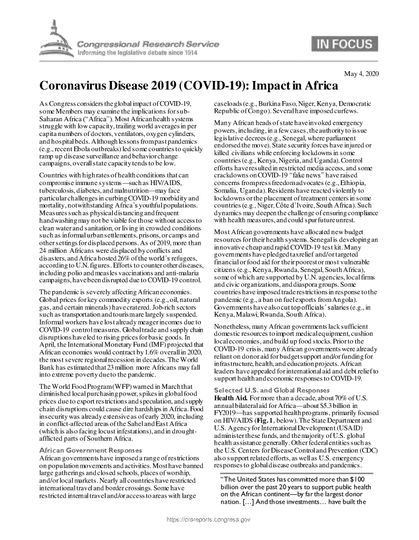 handle is hein.crs/govdabx0001 and id is 1 raw text is: 




     'os& k w\A   kk
dhs  Zo K


May 4, 2020


Coronavirus Disease 2019 (COVID-19): Impact in Africa


As Congress considers the global impact of COVID-19,
some Members may examine the implications for sub-
Saharan Africa (Africa). Most Africanhealth systems
struggle with low capacity, trailing world averages in per
capita numbers of doctors, ventilators, oxygen cylinders,
and hospitalbeds. Although les sons frompastpandemics
(e.g., recent Ebola outbreaks) led some countries to quickly
ramp up disease surveillance and behavior change
campaigns, overall state capacity tends to be low.
Countries with high rates ofhealth conditions that can
compromise immune systems-such as HIV/AIDS,
tuberculosis, diabetes, and malnutrition-may face
particular challenges in curbing COVID- 19 morbidity and
mortality, notwithstanding Africa's youthfulpopulations.
Measures such as physical distancing and frequent
handwashing may not be viable for those without access to
clean water and sanitation, or living in crowded conditions
such as informal urban settlements, prisons, or camps and
other settings for displaced persons. As of 2019, more than
24 million Africans were displaced byconflicts and
disasters, and Africa hosted 26% of the world's refugees,
according to U.N. figures. Efforts to counter other diseases,
including polio and measles vaccinations and anti-malaria
campaigns, havebeen disrupted due to COVID- 19 control.
The pandemic is severely affecting Africaneconomies.
Global prices for key commodity exports (e.g., oil, natural
gas, and certain minerals) havecratered. Job-rich sectors
such as transportation and tourismare largely suspended.
Informal workers have lost already meagerincomes due to
COVID- 19 controlmeasures. Globaltrade and supply chain
disruptions haveled to rising prices for basic goods. In
April, the International Monetary Fund (IMF) projected that
African economies would contract by 1.6% overall in 2020,
the most severe regionalrecession in decades. The World
Bank has estimated that23 million more Africans may fall
into extreme poverty dueto the pandemic.
The World Food Program(WFP) warned in Marchthat
diminished localpurchasing power, spikes in global food
prices due to export restrictions and speculation, and supply
chain disruptions could cause dire hardships in Africa. Food
insecurity was already extensive as of early 2020, including
in conflict-affected areas of the Sahel and East Africa
(which is also facing locust infestations), andin drought-
afflicted parts of Southern Africa.

African governments have imposed a range ofrestrictions
on population movements and activities. Mosthave banned
large gatherings and closed schools, places of worship,
and/or local markets. Nearly all countries have restricted
international travel and border crossings. Some have
restricted internal travel and/or access to areas with large


caseloads (e.g., Burkina Faso, Niger, Kenya, Democratic
Republic of Congo). Severalhave imposed curfews.
Many African heads of state haveinvoked emergency
powers, including, in a few cases, the authority to is sue
legislative decrees (e.g., Senegal, where parliament
endorsed the move). State security forces have injured or
killed civilians while enforcing lockdowns in some
countries (e.g., Kenya, Nigeria, and Uganda). Control
efforts haveresultedin restricted media access, and some
crackdowns onCOVID-19 fake news have raised
concerns frompres s freedomadvocates (e.g., Ethiopia,
Somalia, Uganda). Residents have reacted violently to
lockdowns or the placement of treatment centers in some
countries (e.g., Niger, C6te d'Jvoire, South Africa). Such
dynamics may deepen the challenge of ensuring compliance
with health measures, and could spur future unrest.
Most African governments have allocated newbudget
resources for their health systems. Senegalis developing an
innovative cheap and rapid COVID-19 test kit. Many
governments have pledged taxrelief and/or targeted
financial or food aid for theirpoorestor most vulnerable
citizens (e.g., Kenya, Rwanda, Senegal, South Africa),
some of which are supported by U.N. agencies, local firms
and civic organizations, and diaspora groups. Some
countries have imposed trade restrictions in response to the
pandemic (e.g., a ban on fuel exports fromAngola).
Governments have also cut top officials' salaries (e.g., in
Kenya, Malawi, Rwanda, South Africa).
Nonetheless, many African governments lack sufficient
domestic resources to import medicalequipment, cushion
localeconomies, andbuild up food stocks. Priorto the
COVID-19 crisis, many African governments were already
reliant on donor aid for budget s upport and/or funding for
infrastructure, health, and educationprojects. African
leaders have appealed for international aid and debt relief to
support health and economic responses to COVID- 19.

Health Aid For more than a decade, about 70% of U.S.
annualbilateral aid for Africa-about $5.3 billion in
FY2019-has supported health programs, primarily focused
on HIV/AIDS (Fig. 1, below). The State Department and
U.S. Agency for International Development (USAID)
administer these funds, and themajority of U.S. global
health as sistance generally. Other federal entities such as
the U.S. Centers for Disease Control and Prevention (CDC)
also support related efforts, as wellas U.S. emergency
responses to globaldisease outbreaks andpandemics.

  The United States has committed more than $100
  billion over the past 20 years to support public health
  on the African continent-by farthe largest donor
  nation. [...] And those investments.., have built the


go'now, g-ggg
\ g


