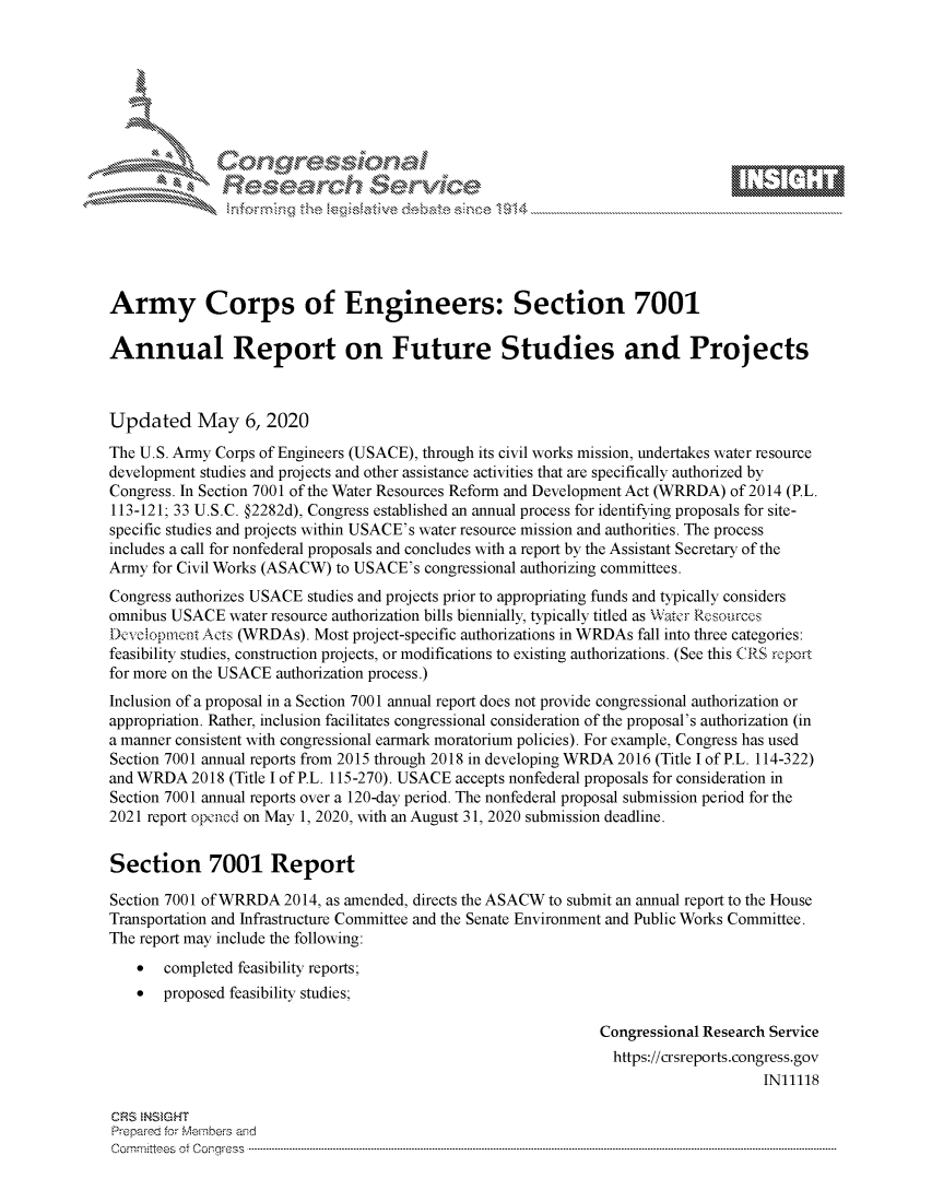 handle is hein.crs/govdacn0001 and id is 1 raw text is: 








    i% 'N\     r






Army Corps of Engineers: Section 7001

Annual Report on Future Studies and Projects



Updated May 6, 2020
The U.S. Army Corps of Engineers (USACE), through its civil works mission, undertakes water resource
development studies and projects and other assistance activities that are specifically authorized by
Congress. In Section 7001 of the Water Resources Reform and Development Act (WRRDA) of 2014 (P.L.
113-121; 33 U.S.C. §2282d), Congress established an annual process for identifying proposals for site-
specific studies and projects within USACE's water resource mission and authorities. The process
includes a call for nonfederal proposals and concludes with a report by the Assistant Secretary of the
Army for Civil Works (ASACW) to USACE's congressional authorizing committees.
Congress authorizes USACE studies and projects prior to appropriating funds and typically considers
omnibus USACE water resource authorization bills biennially, typically titled as Water Rcsources
Deelopnknt Acts (WRDAs). Most project-specific authorizations in WRDAs fall into three categories:
feasibility studies, construction projects, or modifications to existing authorizations. (See this CRS report
for more on the USACE authorization process.)
Inclusion of a proposal in a Section 7001 annual report does not provide congressional authorization or
appropriation. Rather, inclusion facilitates congressional consideration of the proposal's authorization (in
a manner consistent with congressional earmark moratorium policies). For example, Congress has used
Section 7001 annual reports from 2015 through 2018 in developing WRDA 2016 (Title I of P.L. 114-322)
and WRDA 2018 (Title I of P.L. 115-270). USACE accepts nonfederal proposals for consideration in
Section 7001 annual reports over a 120-day period. The nonfederal proposal submission period for the
2021 report opened on May 1, 2020, with an August 31, 2020 submission deadline.


Section 7001 Report

Section 7001 of WRRDA 2014, as amended, directs the ASACW to submit an annual report to the House
Transportation and Infrastructure Committee and the Senate Environment and Public Works Committee.
The report may include the following:
    *  completed feasibility reports;
    *  proposed feasibility studies;

                                                               Congressional Research Service
                                                               https://crsreports.congress.gov
                                                                                    IN11118

CRS NSMGHT
Prepared for Members aisd
C o m m itte e se o fo f o  o rfre s s  ------------------------..--------------------------------------------------------------------------------------------------------------------------------------------------------------------------------


