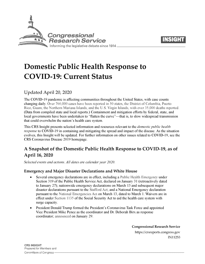 handle is hein.crs/govdaco0001 and id is 1 raw text is: 







-k~o \U 4U,
            ~e


Domestic Public Health Response to

COVID-19: Current Status



Updated April 20, 2020
The COVID-19 pandemic is affecting communities throughout the United States, with case counts
changing daily. Over 760,000 cases have been reported in 50 states, the District of Columbia, Puerto
Rico, Guarm the Northern Manana Islands, md the U S. Virgin Islands, ith over 35.000 deaths reported.
(Data from compiled state and local reports.) Containment and mitigation efforts by federal, state, and
local governments have been undertaken to flatten the curve-that is, to slow widespread transmission
that could overwhelm the nation's health care system.
This CRS Insight presents selected information and resources relevant to the domestic public health
response to COVID-19 in containing and mitigating the spread and impact of the disease. As the situation
evolves, this Insight will be updated. For further information on other issues related to COVID-19, see the
CRS Coronavirus Disease 2019 homepage.

A Snapshot of the Domestic Public Health Response to COVID-19, as of
April 16, 2020
Selected events and actions. All dates are calendar year 2020.

Emergency and Major Disaster Declarations and White House
    *  Several emergency declarations are in effect, including a Public Health Emrgenc v under
       Section 319 of the Public Health Service Act, declared on January 31 (retroactively dated
       to January 27); nationwide emergency declarations on March 13 and subsequent major
       disaster declarations pursuant to the Staffbrd Act; and a National Emergency declaration
       pursuant to the National Emergencies Act on March 13, dated to March 1. Waivers are in
       effect under Section i1 35 of the Social Security Act to aid the health care system with
       surge capacity.
    *  President Donald Trump formed the President's Coronavirus Task Force and appointed
       Vice President Mike Pence as the coordinator and Dr. Deborah Birx as response
       coordinator; announced on January 29.

                                                              Congressional Research Service
                                                                https://crsreports.congress.gov
                                                                                   IN11253


CRS MtSGHT
Prep-irer for Miei-3ers aind
COrmniteos of C0ongrcess 3


ELMI


