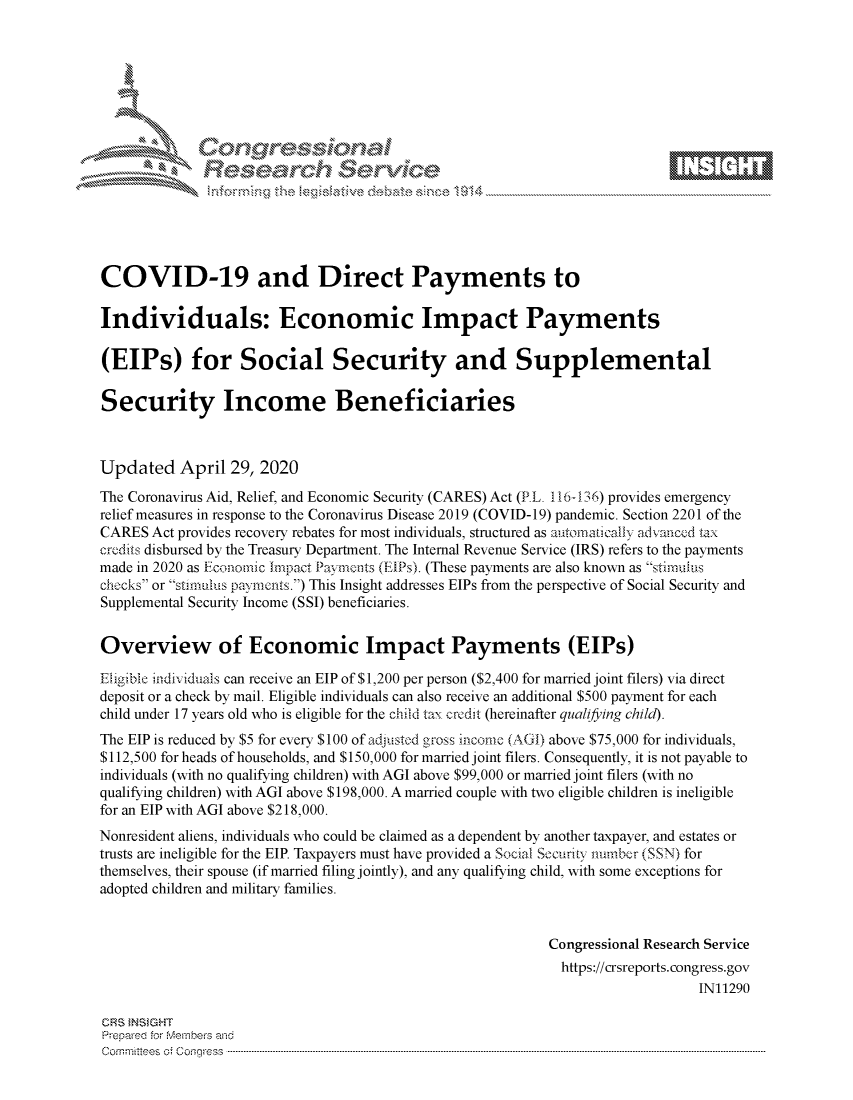 handle is hein.crs/govdacs0001 and id is 1 raw text is: 















COVID-19 and Direct Payments to

Individuals: Economic Impact Payments

(EIPs) for Social Security and Supplemental

Security Income Beneficiaries



Updated April 29, 2020
The Coronavirus Aid, Relief, and Economic Security (CARES) Act (PL. 116 -36) provides emergency
relief measures in response to the Coronavirus Disease 2019 (COVID-19) pandemic. Section 2201 of the
CARES Act provides recovery rebates for most individuals, structured as a tornancally adanccd tax
cre.dits disbursed by the Treasury Department. The Internal Revenue Service (IRS) refers to the payments
made in 2020 as Fconomic Impact Payenints (EPs). (These payments are also known as stirnuiis
chocks or stimulus payments.) This Insight addresses EIPs from the perspective of Social Security and
Supplemental Security Income (SSI) beneficiaries.


Overview of Economic Impact Payments (EIPs)

Eligible indiiduals can receive an EIP of $1,200 per person ($2,400 for married joint filers) via direct
deposit or a check by mail. Eligible individuals can also receive an additional $500 payment for each
child under 17 years old who is eligible for the child tax credit (hereinafter qualifying child).
The EIP is reduced by $5 for every $100 of adjustd gross income (AGI) above $75,000 for individuals,
$112,500 for heads of households, and $150,000 for married joint filers. Consequently, it is not payable to
individuals (with no qualifying children) with AGI above $99,000 or married joint filers (with no
qualifying children) with AGI above $198,000. A married couple with two eligible children is ineligible
for an EIP with AGI above $218,000.
Nonresident aliens, individuals who could be claimed as a dependent by another taxpayer, and estates or
trusts are ineligible for the EIP. Taxpayers must have provided a Social Socurity number (SSN) for
themselves, their spouse (if married filing jointly), and any qualifying child, with some exceptions for
adopted children and military families.


                                                           Congressional Research Service
                                                             https://crsreports.congress.gov
                                                                               IN11290

CRS tNStGHT
Prepare'd for M, embers and
C o rm m it'e e s  o ;  C o q g re s s  ----------------------------------------------------------------------------------------------------------------------------------------------------------------------------------------------------------


