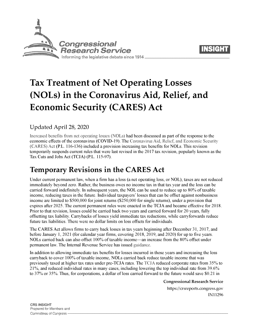 handle is hein.crs/govdacu0001 and id is 1 raw text is: 








    i% 'N\    r






Tax Treatment of Net Operating Losses

(NOLs) in the Coronavirus Aid, Relief, and

Economic Security (CARES) Act



Updated April 28, 2020
Increased benefis from aet operaing iosses (NOLs had been discussed as part of the response to the
economic effects of the coronavirus (COVID-19). The Coronavirus Aid, Rceic1f and Economic Seciurity
(CARES) Act (P.L. 116-136) included a provision increasing tax benefits for NOLs. This revision
temporarily suspends current rules that were last revised in the 2017 tax revision, popularly known as the
Tax Cuts and Jobs Act (TCJA) (P.L. 115-97).


Temporary Revisions in the CARES Act

Under current permanent law, when a firm has a loss (a net operating loss, or NOL), taxes are not reduced
immediately beyond zero. Rather, the business owes no income tax in that tax year and the loss can be
camed forward indefinitely. In subsequent years, the NOL can be used to reduce up to 80% of taxable
income, reducing taxes in the future. Individual taxpayers' losses that can be offset against nonbusiness
income are limited to $500,000 for joint returns ($250,000 for single returns), under a provision that
expires after 2025. The current permanent rules were enacted in the TCJA and became effective for 2018.
Prior to that revision, losses could be camed back two years and carried forward for 20 years, fully
offsetting tax liability. Carrybacks of losses yield immediate tax reductions, while carryforwards reduce
future tax liabilities. There were no dollar limits on loss offsets for individuals.
The CARES Act allows firms to carry back losses in tax years beginning after December 31, 2017, and
before January 1, 2021 (for calendar year firms, covering 2018, 2019, and 2020) for up to five years.
NOLs camed back can also offset 100% of taxable income-an increase from the 80% offset under
permanent law. The Internal Revenue Service has issued guidance.
In addition to allowing immediate tax benefits for losses incurred in those years and increasing the loss
carryback to cover 100% of taxable income, NOLs carried back reduce taxable income that was
previously taxed at higher tax rates under pre-TCJA rates. The TCJA reduced corporate rates from 35% to
21%, and reduced individual rates in many cases, including lowering the top individual rate from 39.6%
to 37% or 35%. Thus, for corporations, a dollar of loss carried forward to the future would save $0.21 in
                                                             Congressional Research Service
                                                               https://crsreports.congress.gov
                                                                                  IN11296

CRS NSMGHT
Prepared for Members aisd
C o m m itte esn o fo f o  o rfre s s  ------------------------..--------------------------------------------------------------------------------------------------------------------------------------------------------------------------------


