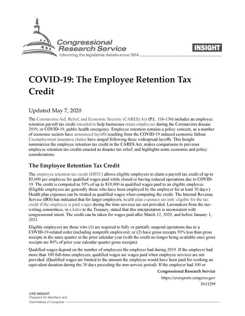 handle is hein.crs/govdacv0001 and id is 1 raw text is: 















COVID-19: The Employee Retention Tax

Credit



Updated May 7, 2020

The Coronavius Aid, Relief, and Economic Security (CARES)Act (P.L. 116-136) includes an employee
retention payroll tax credit intcnded to help businesses rctain empioyees during the Coronavirus disease
2019, or COVID- 19, public health emergency. Employee retention remains a policy concern, as a number
of economic sectors have announced lax offs resulting from the COVID-19 induced economic fallout.
Uncimployment insurance claims have surged following these widespread layoffs. This Insight
summarizes the employee retention tax credit in the CARES Act, makes comparisons to previous
employee retention tax credits enacted as disaster tax relief, and highlights some economic and policy
considerations.

The Employee Retention Tax Credit
The employce retention ta, crcdit (ERI C) allows eligible employers to claim a payroll tax credit of up to
$5,000 per employee for qualified wages paid while closed or having reduced operations due to COVID-
19. The credit is computed as 50% of up to $10,000 in qualified wages paid to an eligible employee.
(Eligible employees are generally those who have been employed by the employer for at least 30 days.)
Health plan expenses can be treated as qualified wages when computing the credit. The Internal Revenue
Service (IRS) has indicated that for larger employers, licalth plan cxpenscs are oly cligible for the ta,
credit if the empioyce is paid wages during the time services are not provided. Lawmakers from the tax-
writing committees, in a letter to the Treasury, stated that this interpretation is inconsistent with
congressional intent. The credit can be taken for wages paid after March 12, 2020, and before January 1,
2021.
Eligible employers are those who (1) are required to fully or partially suspend operations due to a
COVID-19-related order (including nonprofit employers); or (2) have gross receipts 50% less than gross
receipts in the same quarter in the prior calendar year (with the credit no longer being available once gross
receipts are 80% of prior year calendar quarter gross receipts).
Qualified wages depend on the number of employees the employer had during 2019. If the employer had
more than 100 full-time employees, qualified wages are wages paid when employee services are not
provided. (Qualified wages are limited to the amount the employee would have been paid for working an
equivalent duration during the 30 days preceding the non-service period). If the employer had 100 or
                                                                 Congressional Research Service
                                                                   https://crsreports.congress.gov
                                                                                       IN11299

CRS tNStGHT
Prepared for r-e-e-s and
C o m itt es:.t Cotg r s s .. ... ... .. ... ... .. ... .. ... ... .. ... .. ... ... .. ... ... .. ... .. ... ... .. ... ... .. ... .. ... ... .. ... .. ... ... .. ... ... .. ... .. ... ... .. ... ... .. ... .. ... ... .. ... ..


