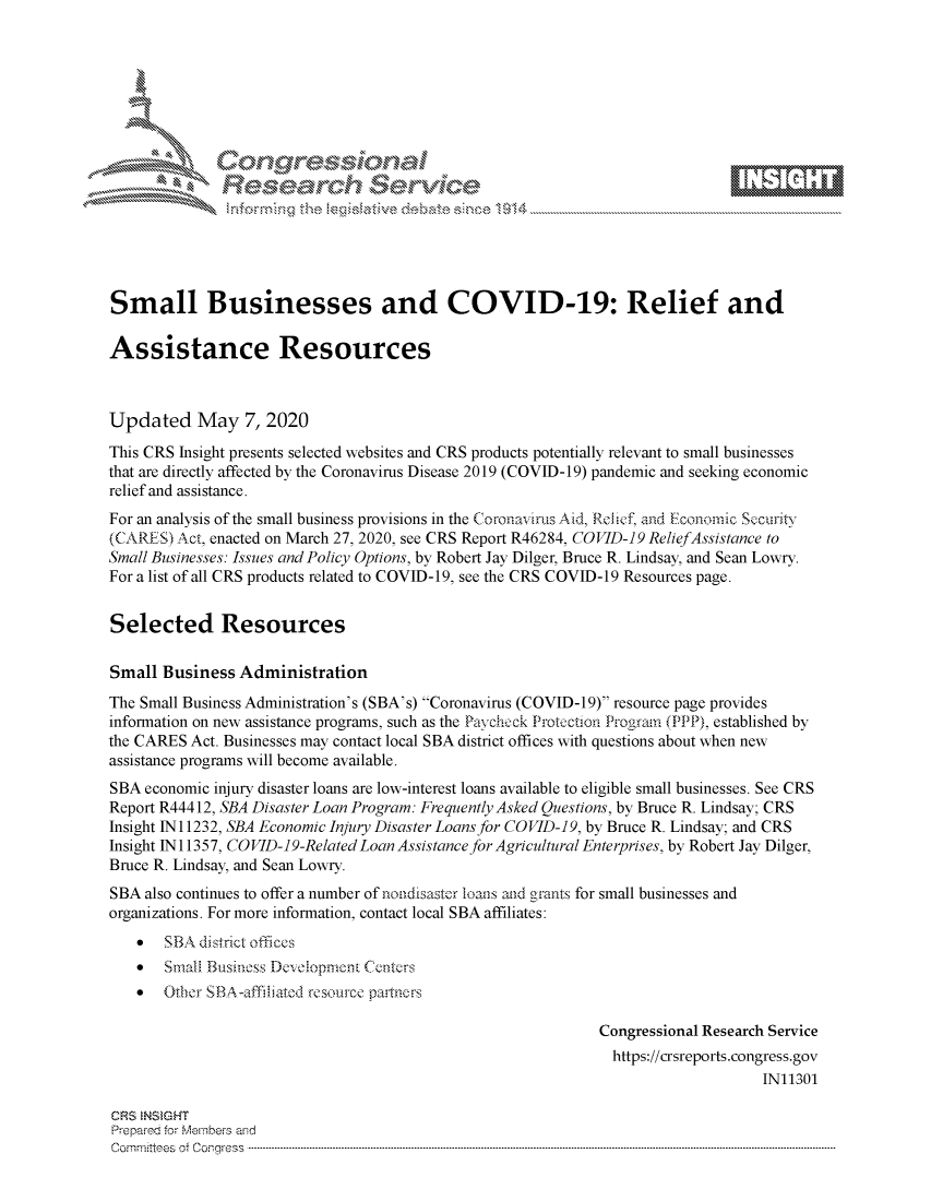 handle is hein.crs/govdacw0001 and id is 1 raw text is: 








    i% 'N\     x






Small Businesses and COVID-19: Relief and

Assistance Resources



Updated May 7, 2020
This CRS Insight presents selected websites and CRS products potentially relevant to small businesses
that are directly affected by the Coronavirus Disease 2019 (COVID-19) pandemic and seeking economic
relief and assistance.
For an analysis of the small business provisions in the Coronavirus Aid, Rcllef, and Econornic Securit-
(CARES,) Act, enacted on March 27, 2020, see CRS Report R46284, COVID-19 ReliefAssistance to
Small Businesses: Issues and Policy Options, by Robert Jay Dilger, Bruce R. Lindsay, and Sean Lowry.
For a list of all CRS products related to COVID-19, see the CRS COVID-19 Resources page.


Selected Resources

Small Business Administration
The Small Business Administration's (SBA's) Coronavirus (COVID-19) resource page provides
information on new assistance programs, such as the Pavcheck Protection Irograin (PPP), established by
the CARES Act. Businesses may contact local SBA district offices with questions about when new
assistance programs will become available.
SBA economic injury disaster loans are low-interest loans available to eligible small businesses. See CRS
Report R44412, SBA Disaster Loan Program: Frequently Asked Questions, by Bruce R. Lindsay; CRS
Insight N 11232, SBA Economic Injury Disaster Loans for COVID-19, by Bruce R. Lindsay; and CRS
Insight N 11357, COVID-19-Related Loan Assistance for Agricultural Enterprises, by Robert Jay Dilger,
Bruce R. Lindsay, and Sean Lowry.
SBA also continues to offer a number of nondisaster loans atd grants for small businesses and
organizations. For more information, contact local SBA affiliates:
    * SBA district offices
    *  Small Businoss Developmcnt Centers
    *  Otbcr SB~A-affdbatcd re.source partncrs

                                                              Congressional Research Service
                                                                https://crsreports.congress.gov
                                                                                   IN11301

CRS NSMGHT
Prepared for Members aisd
C o m m itte e se o ff C oo r- _rr ss s ----------------------------------------------------------------------------------------------------------------------------------------------------------------------------------------------------------


