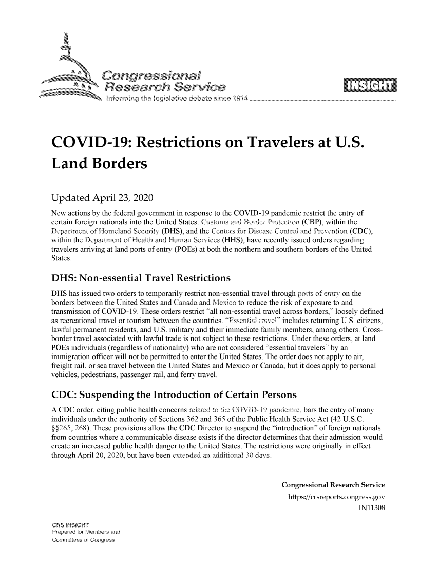 handle is hein.crs/govdacx0001 and id is 1 raw text is: 















COVID-19: Restrictions on Travelers at U.S.

Land Borders



Updated April 23, 2020
New actions by the federal government in response to the COVID-19 pandemic restrict the entry of
certain foreign nationals into the United States. Customs and Border Protcction (CBP), within the
Departmnnt of Houmland Security (DHS), and the Centers for Disease Control and Prcvention (CDC),
within the Dcpafrtrent of Health and Human Scrices (HHS), have recently issued orders regarding
travelers arriving at land ports of entry (POEs) at both the northern and southern borders of the United
States.

DHS: Non-essential Travel Restrictions

DHS has issued two orders to temporarily restrict non-essential travel through ports of entry on the
borders between the United States and Canada and Mexico to reduce the risk of exposure to and
transmission of COVID-19. These orders restrict all non-essential travel across borders, loosely defined
as recreational travel or tourism between the countries. Essential travel includes returning U.S. citizens,
lawful permanent residents, and U.S. military and their immediate family members, among others. Cross-
border travel associated with lawful trade is not subject to these restrictions. Under these orders, at land
POEs individuals (regardless of nationality) who are not considered essential travelers by an
immigration officer will not be permitted to enter the United States. The order does not apply to air,
freight rail, or sea travel between the United States and Mexico or Canada, but it does apply to personal
vehicles, pedestrians, passenger rail, and ferry travel.

CDC: Suspending the Introduction of Certain Persons
A CDC order, citing public health concerns rc atcd to the COVID-19 pandenc, bars the entry of many
individuals under the authority of Sections 362 and 365 of the Public Health Service Act (42 U.S.C.
§§265, 268). These provisions allow the CDC Director to suspend the introduction of foreign nationals
from countries where a communicable disease exists if the director determines that their admission would
create an increased public health danger to the United States. The restrictions were originally in effect
through April 20, 2020, but have been extended an add.Itional 30 days.


                                                                Congressional Research Service
                                                                  https://crsreports.congress.gov
                                                                                      IN11308

CRS INSIGHT
Prepared for vebervhs and
Com m ittees  o. Coqgress  ----------------------------------------------------------------------------------------------------------------------------------------------------------------------------------------


