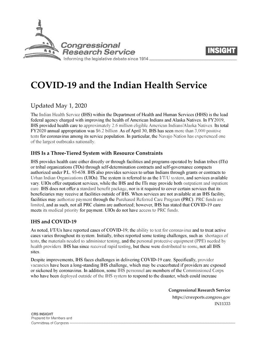 handle is hein.crs/govdadc0001 and id is 1 raw text is: 















COVID-19 and the Indian Health Service



Updated May 1, 2020
The Indian Health Service (IHS) within the Department of Health and Human Services (HHS) is the lead
federal agency charged with improving the health of American Indians and Alaska Natives. In FY2019,
IHS provided health care to approximnatcly 2.6 million eligible Ainerican Indians/Alaska Natives, Its total
FY2020 annual appropriation was $6.2 billion, As of April 30, IHS has seen more than 3,000 positive
tests for coronavirus among its service population. In particular, the Navaio Nation has experienced one
of the largest outbreaks nationally.

IHS Is a Three-Tiered System with Resource Constraints
IHS provides health care either directly or through facilities and programs operated by Indian tribes (ITs)
or tribal organizations (TOs) through self-determination contracts and self-governance compacts
authorized under P.L. 93-638. IHS also provides services to urban Indians through grants or contracts to
Urbani Indiani Organizations (UlOs). The system is referred to as the /TU svstem, and services available
vary. UlOs offer outpatient services, while the IHS and the ITs may provide both otipationt and inpatient
care, 11-IS does not offer a standard bencfit package, nor is it required to cover certain services that its
beneficiaries may receive at facilities outside of IHS. When services are not available at an IHS facility,
facilities may authorize payment through the Purchased Refirrcd Care Program (PRC). PRC biinds are
limited, and as such, not all PRC claims are authorized; however, IHS has stated that COVID-19 care
meets its medical priorty for payment. UlOs do not have access to PRC fiuls.

IHS and COVID-19
As noted, FT/Us have reported cases of COVID-19; the abiiitx to test for coronavirus and to treat active
cases varies throughout its system. Initially, tribes reported some testing challenges, such as shortages of
tests, the materials necded to administer testing, and the pcrsonal protvctive eqtupinent (PPE) needed by
ieaith providers, IHS has since receed rapid testisng, but these were distributed to sorne, not all IHS
sites.
Despite improvements, IHS faces challenges in delivering COVID-19 care. Specifically, provider
vacmncios have been a long-standing IHS challenge, which may be exacerbated if providers are exposed
or sickened by coronavirus. In addition, some IHS personnol are members of the Commissionod Corps
who have been deployed outside of the IIS system to respond to the disaster, which could increase


                                                                   Congressional Research Service
                                                                   https://crsreports.congress.gov
                                                                                         IN11333

CRS  NSMGHT
Prepared forN Members and
Cornm :tees  of Conqr ress  ---------------------------------------------------------------------------------------------------------------------------------------------------------------------------------------


